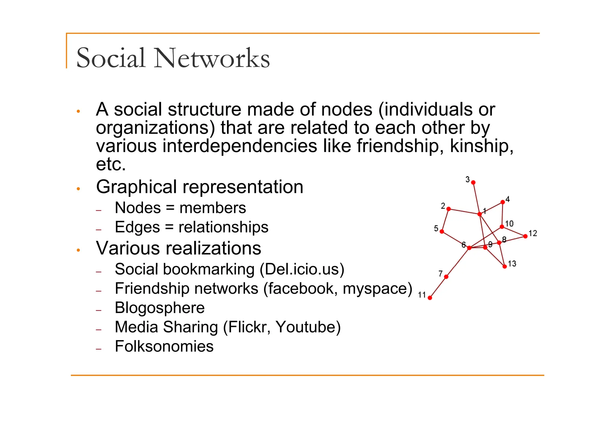 Social Networks
• A social structure made of nodes (individuals or
(
organizations) that are related to each other by
various interdependencies like friendship, kinship,
etc
etc.
• Graphical representation
– Nodes = members
– Edges = relationships
• Various realizations
Social bookmarking (Del icio us)
– Social bookmarking (Del.icio.us)
– Friendship networks (facebook, myspace)
– Blogosphere
g p
– Media Sharing (Flickr, Youtube)
– Folksonomies
 
