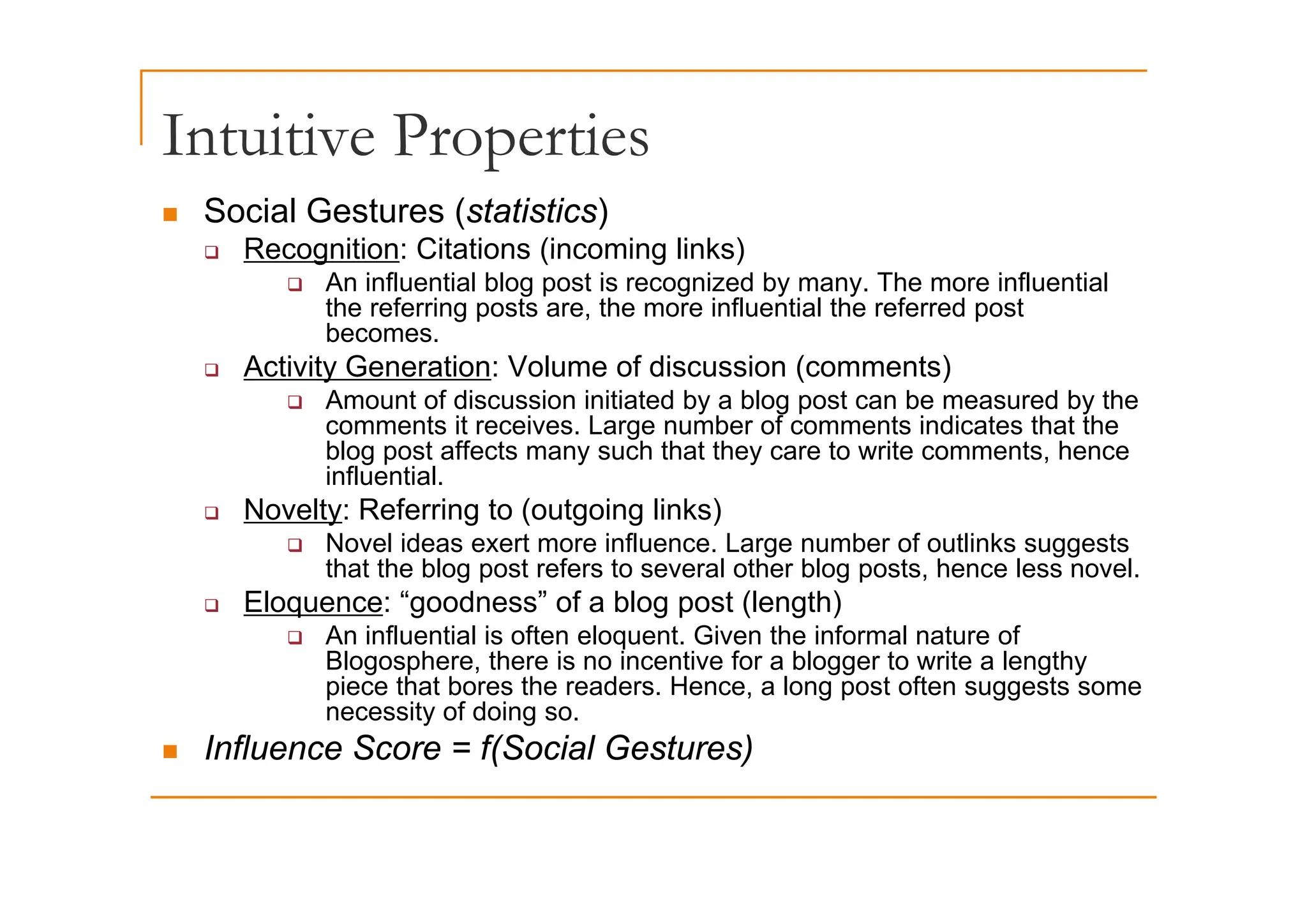 Intuitive Properties
Intuitive Properties
„ Social Gestures (statistics)
‰ Recognition: Citations (incoming links)
‰ Recognition: Citations (incoming links)
‰ An influential blog post is recognized by many. The more influential
the referring posts are, the more influential the referred post
becomes.
A ti it G ti V l f di i ( t )
‰ Activity Generation: Volume of discussion (comments)
‰ Amount of discussion initiated by a blog post can be measured by the
comments it receives. Large number of comments indicates that the
blog post affects many such that they care to write comments, hence
g p y y ,
influential.
‰ Novelty: Referring to (outgoing links)
‰ Novel ideas exert more influence. Large number of outlinks suggests
that the blog post refers to several other blog posts hence less novel
that the blog post refers to several other blog posts, hence less novel.
‰ Eloquence: “goodness” of a blog post (length)
‰ An influential is often eloquent. Given the informal nature of
Blogosphere, there is no incentive for a blogger to write a lengthy
g p , gg g y
piece that bores the readers. Hence, a long post often suggests some
necessity of doing so.
„ Influence Score = f(Social Gestures)
 