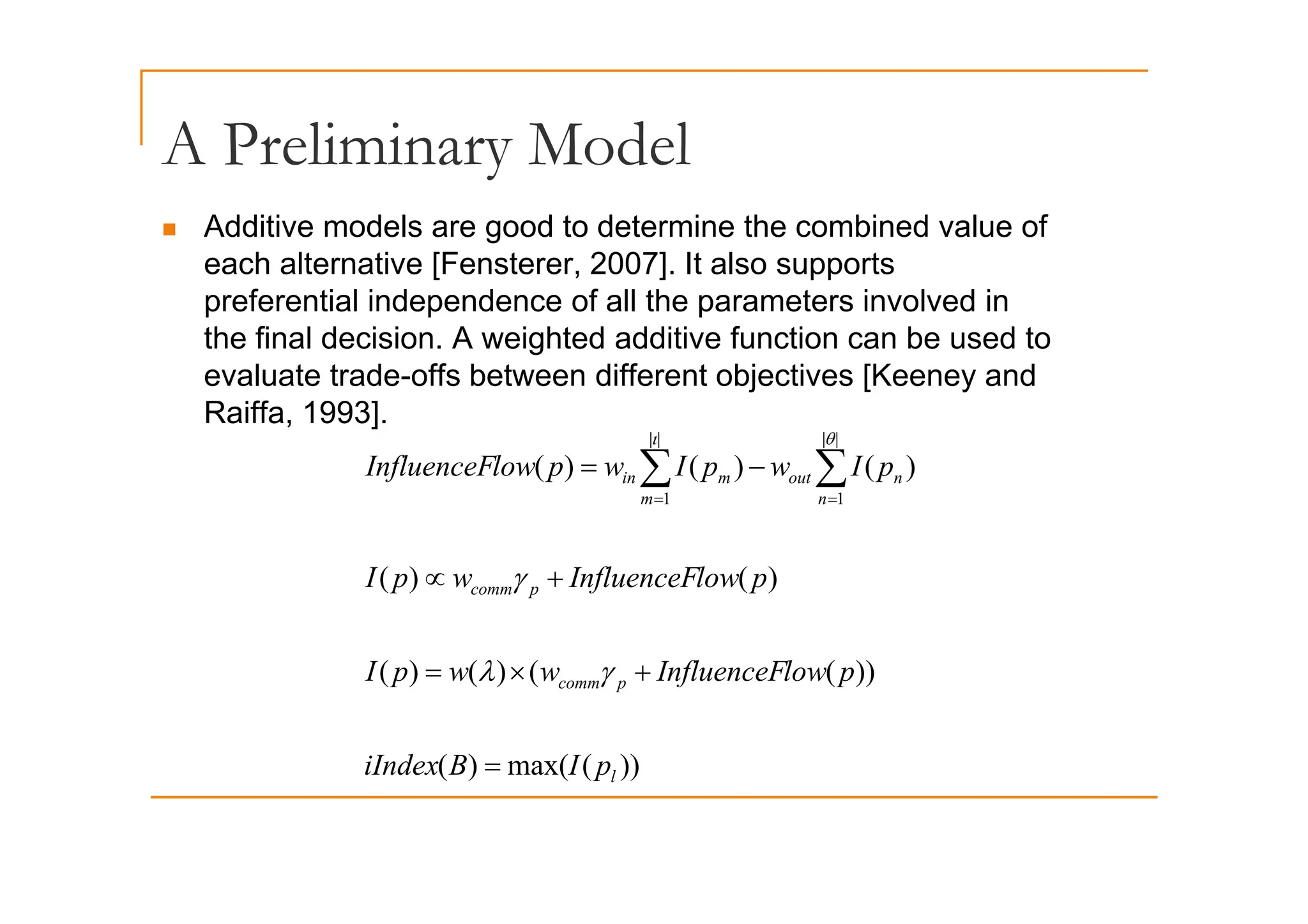 A Preliminary Model
A Preliminary Model
„ Additive models are good to determine the combined value of
h l i [F 2007] I l
each alternative [Fensterer, 2007]. It also supports
preferential independence of all the parameters involved in
the final decision. A weighted additive function can be used to
evaluate trade-offs between different objectives [Keeney and
Raiffa, 1993].
)
(
)
(
)
(
|
| |
|
I
I
l
I fl F ∑ ∑
ι θ
)
(
)
(
)
(
)
(
)
(
1 1
m n
n
out
m
in
l
fl
p
I
w
p
I
w
p
low
InfluenceF −
= ∑ ∑
= =
))
(
(
)
(
)
(
)
(
)
( p
comm
p
low
InfluenceF
w
w
p
I
p
low
InfluenceF
w
p
I
+
×
=
+
∝
γ
λ
γ
))
(
max(
)
(
))
(
(
)
(
)
(
l
p
comm
p
I
B
iIndex
p
low
InfluenceF
w
w
p
I
=
+
×
= γ
λ
))
(
(
)
( l
p
 