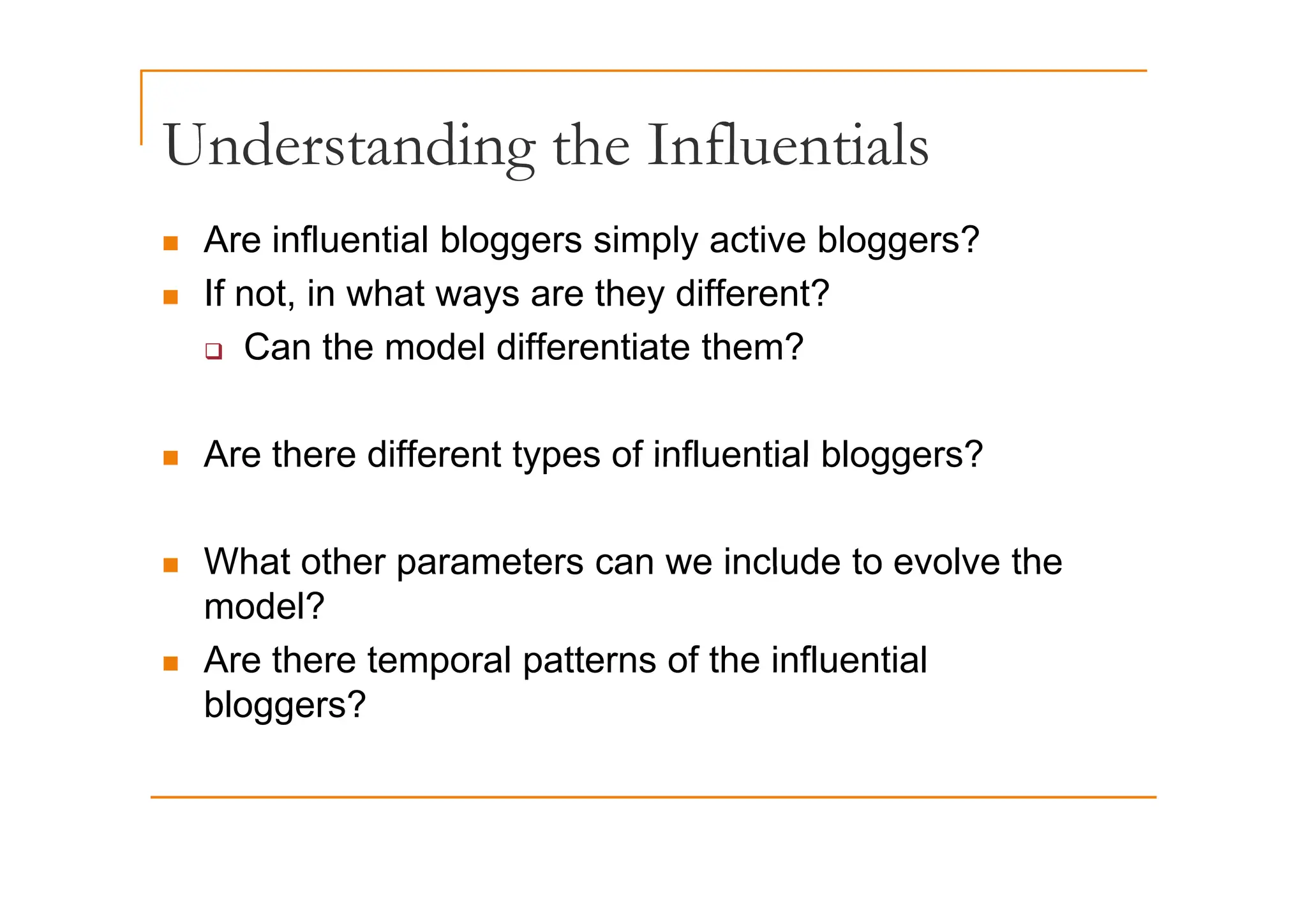 Understanding the Influentials
Understanding the Influentials
„ Are influential bloggers simply active bloggers?
e ue t a b ogge s s p y act e b ogge s
„ If not, in what ways are they different?
‰ Can the model differentiate them?
‰ Can the model differentiate them?
„ Are there different types of influential bloggers?
„ Are there different types of influential bloggers?
„ What other parameters can we include to evolve the
„ What other parameters can we include to evolve the
model?
„ Are there temporal patterns of the influential
Are there temporal patterns of the influential
bloggers?
 