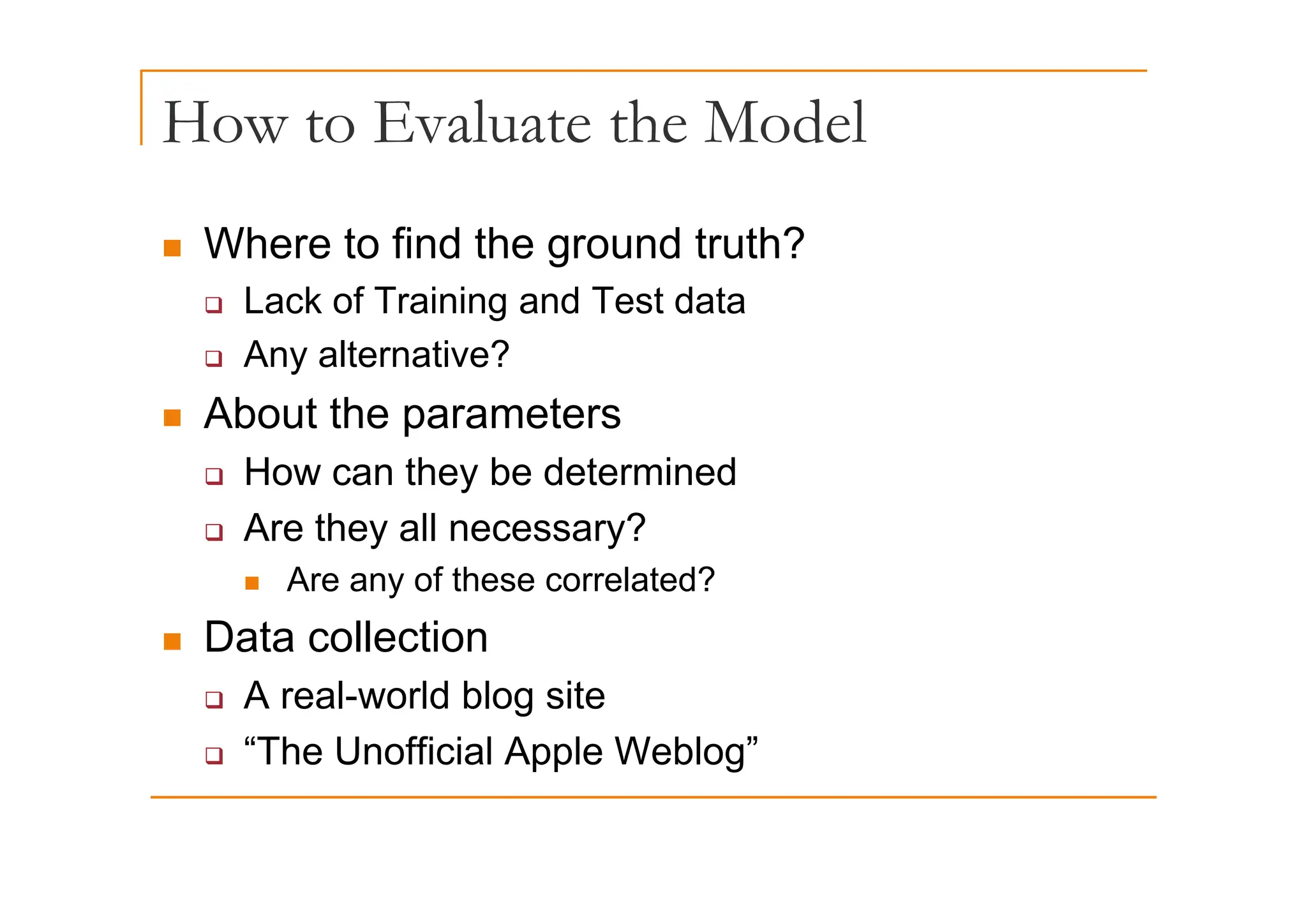 How to Evaluate the Model
„ Where to find the ground truth?
„ Where to find the ground truth?
‰ Lack of Training and Test data
‰ Any alternative?
‰ Any alternative?
„ About the parameters
H th b d t i d
‰ How can they be determined
‰ Are they all necessary?
f ?
„ Are any of these correlated?
„ Data collection
‰ A real-world blog site
‰ “The Unofficial Apple Weblog”
 