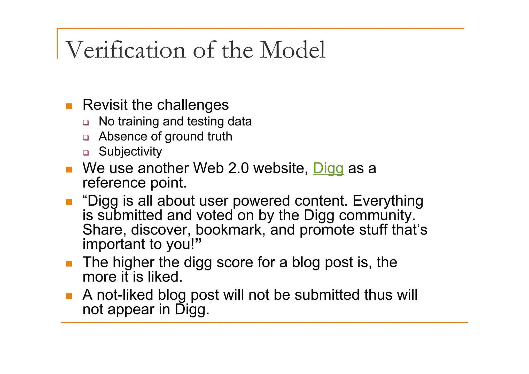 Verification of the Model
Revisit the challenges
„ Revisit the challenges
‰ No training and testing data
‰ Absence of ground truth
‰ Subjectivity
„ We use another Web 2.0 website, Digg as a
reference point.
reference point.
„ “Digg is all about user powered content. Everything
is submitted and voted on by the Digg community.
Share discover bookmark and promote stuff that‘s
Share, discover, bookmark, and promote stuff that s
important to you!”
„ The higher the digg score for a blog post is, the
it i lik d
more it is liked.
„ A not-liked blog post will not be submitted thus will
not appear in Digg.
not appear in Digg.
 