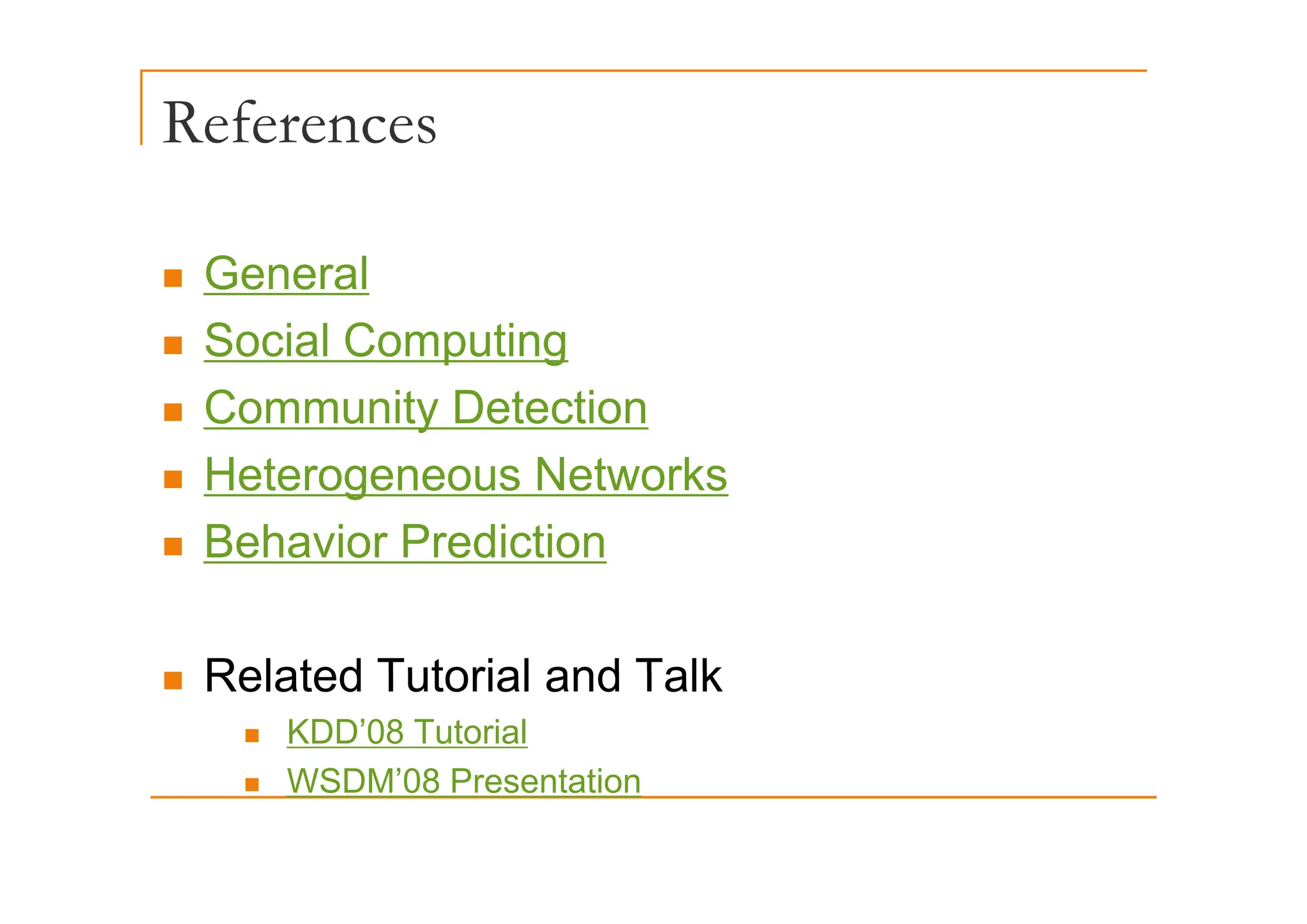 References
„ General
„ Social Computing
p g
„ Community Detection
H t N t k
„ Heterogeneous Networks
„ Behavior Prediction
Related Tutorial and Talk
„ Related Tutorial and Talk
„ KDD’08 Tutorial
WSDM’08 Presentation
„ WSDM 08 Presentation
 