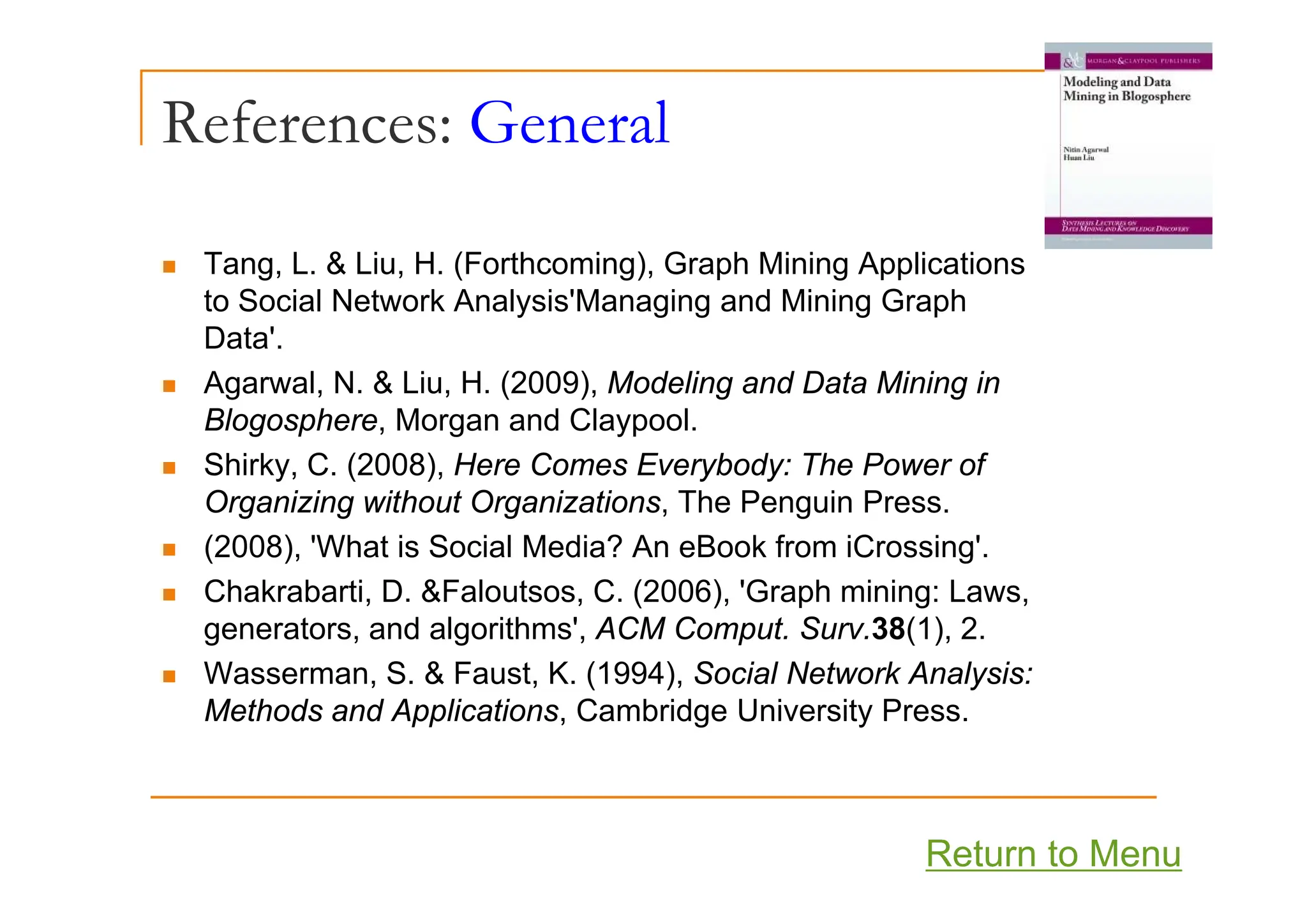 References: General
T L & Li H (F h i ) G h Mi i A li i
„ Tang, L. & Liu, H. (Forthcoming), Graph Mining Applications
to Social Network Analysis'Managing and Mining Graph
Data'.
„ Agarwal, N. & Liu, H. (2009), Modeling and Data Mining in
Blogosphere, Morgan and Claypool.
Shirky C (2008) Here Comes Everybody: The Power of
„ Shirky, C. (2008), Here Comes Everybody: The Power of
Organizing without Organizations, The Penguin Press.
„ (2008), 'What is Social Media? An eBook from iCrossing'.
„ Chakrabarti, D. &Faloutsos, C. (2006), 'Graph mining: Laws,
generators, and algorithms', ACM Comput. Surv.38(1), 2.
„ Wasserman S & Faust K (1994) Social Network Analysis:
„ Wasserman, S. & Faust, K. (1994), Social Network Analysis:
Methods and Applications, Cambridge University Press.
Return to Menu
 