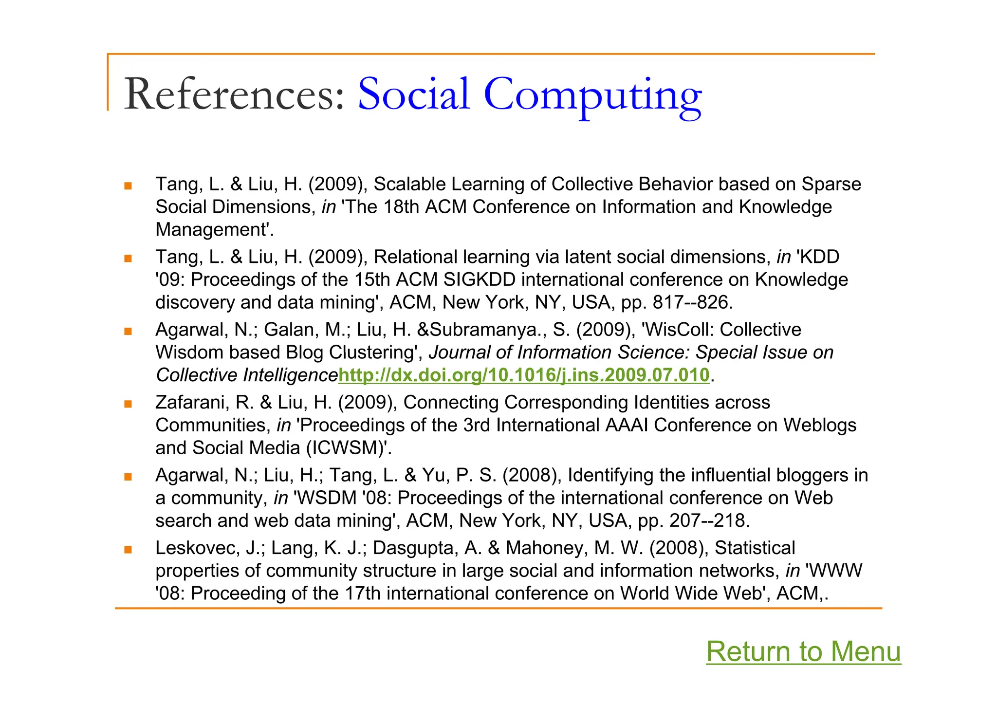 References: Social Computing
p g
„ Tang, L. & Liu, H. (2009), Scalable Learning of Collective Behavior based on Sparse
g, , ( ), g p
Social Dimensions, in 'The 18th ACM Conference on Information and Knowledge
Management'.
„ Tang, L. & Liu, H. (2009), Relational learning via latent social dimensions, in 'KDD
'09 P di f h 15 h ACM SIGKDD i i l f K l d
'09: Proceedings of the 15th ACM SIGKDD international conference on Knowledge
discovery and data mining', ACM, New York, NY, USA, pp. 817--826.
„ Agarwal, N.; Galan, M.; Liu, H. &Subramanya., S. (2009), 'WisColl: Collective
Wisdom based Blog Clustering' Journal of Information Science: Special Issue on
Wisdom based Blog Clustering , Journal of Information Science: Special Issue on
Collective Intelligencehttp://dx.doi.org/10.1016/j.ins.2009.07.010.
„ Zafarani, R. & Liu, H. (2009), Connecting Corresponding Identities across
Communities, in 'Proceedings of the 3rd International AAAI Conference on Weblogs
, g g
and Social Media (ICWSM)'.
„ Agarwal, N.; Liu, H.; Tang, L. & Yu, P. S. (2008), Identifying the influential bloggers in
a community, in 'WSDM '08: Proceedings of the international conference on Web
search and web data mining', ACM, New York, NY, USA, pp. 207--218.
„ Leskovec, J.; Lang, K. J.; Dasgupta, A. & Mahoney, M. W. (2008), Statistical
properties of community structure in large social and information networks, in 'WWW
'08: Proceeding of the 17th international conference on World Wide Web' ACM
08: Proceeding of the 17th international conference on World Wide Web , ACM,.
Return to Menu
 