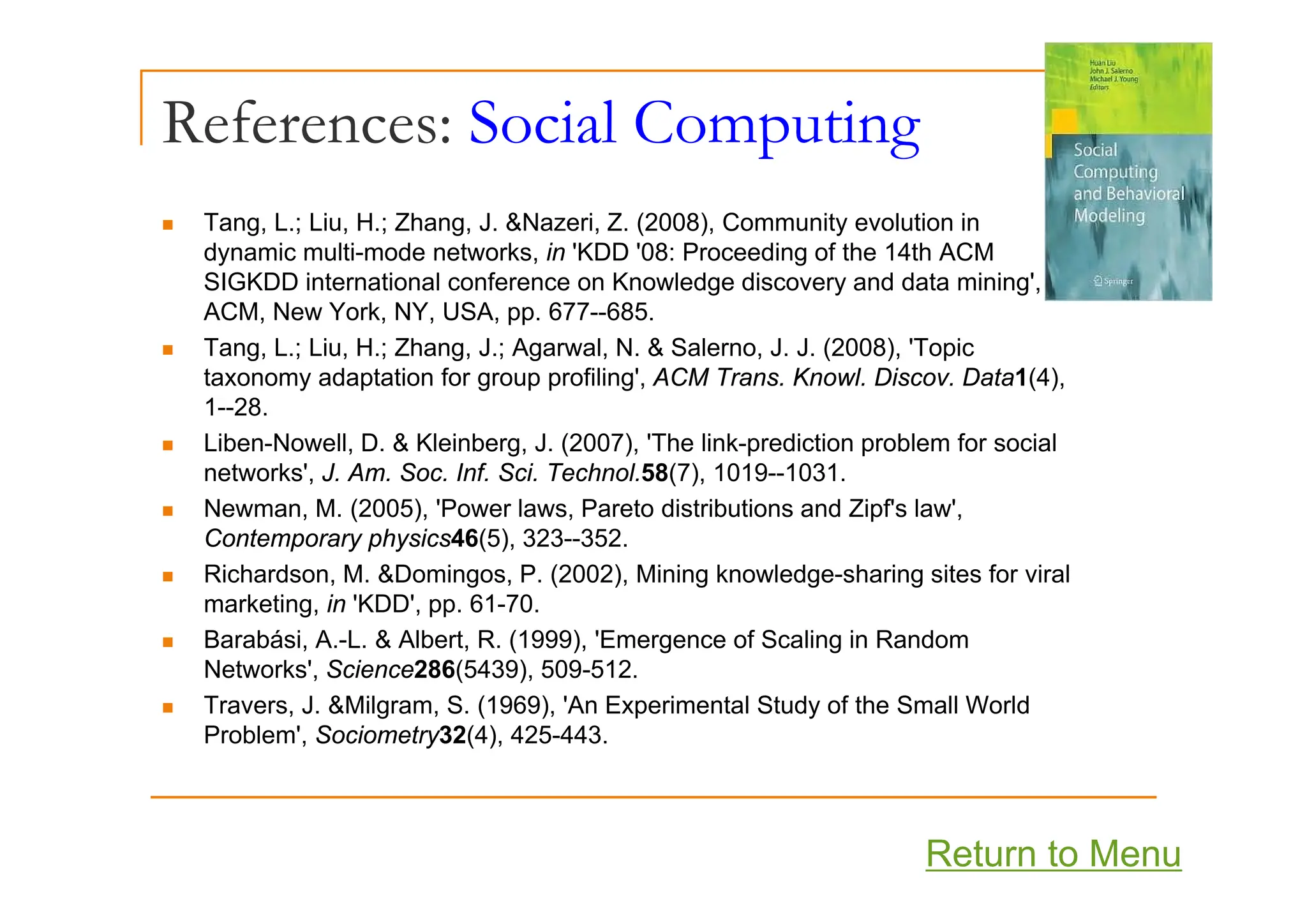 References: Social Computing
p g
„ Tang, L.; Liu, H.; Zhang, J. &Nazeri, Z. (2008), Community evolution in
dynamic multi mode networks in 'KDD '08: Proceeding of the 14th ACM
dynamic multi-mode networks, in KDD 08: Proceeding of the 14th ACM
SIGKDD international conference on Knowledge discovery and data mining',
ACM, New York, NY, USA, pp. 677--685.
„ Tang, L.; Liu, H.; Zhang, J.; Agarwal, N. & Salerno, J. J. (2008), 'Topic
g, ; , ; g, ; g , , ( ), p
taxonomy adaptation for group profiling', ACM Trans. Knowl. Discov. Data1(4),
1--28.
„ Liben-Nowell, D. & Kleinberg, J. (2007), 'The link-prediction problem for social
networks', J. Am. Soc. Inf. Sci. Technol.58(7), 1019--1031.
„ Newman, M. (2005), 'Power laws, Pareto distributions and Zipf's law',
Contemporary physics46(5), 323--352.
Ri h d M &D i P (2002) Mi i k l d h i it f i l
„ Richardson, M. &Domingos, P. (2002), Mining knowledge-sharing sites for viral
marketing, in 'KDD', pp. 61-70.
„ Barabási, A.-L. & Albert, R. (1999), 'Emergence of Scaling in Random
Networks' Science286(5439) 509-512
Networks , Science286(5439), 509-512.
„ Travers, J. &Milgram, S. (1969), 'An Experimental Study of the Small World
Problem', Sociometry32(4), 425-443.
Return to Menu
 