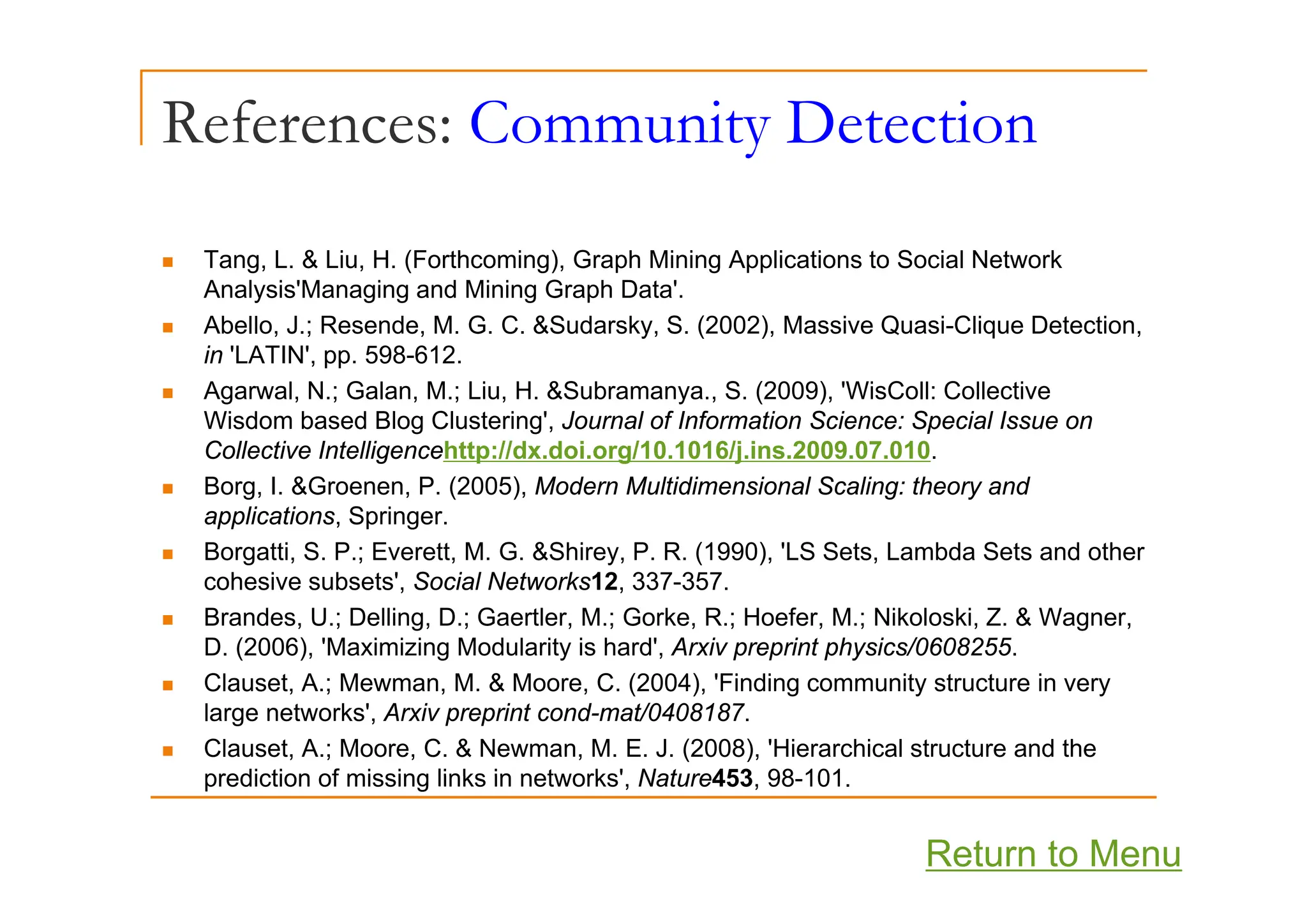 References: Community Detection
y
T L & Li H (F th i ) G h Mi i A li ti t S i l N t k
„ Tang, L. & Liu, H. (Forthcoming), Graph Mining Applications to Social Network
Analysis'Managing and Mining Graph Data'.
„ Abello, J.; Resende, M. G. C. &Sudarsky, S. (2002), Massive Quasi-Clique Detection,
in 'LATIN' pp 598-612
in LATIN , pp. 598-612.
„ Agarwal, N.; Galan, M.; Liu, H. &Subramanya., S. (2009), 'WisColl: Collective
Wisdom based Blog Clustering', Journal of Information Science: Special Issue on
Collective Intelligencehttp://dx.doi.org/10.1016/j.ins.2009.07.010.
g p g j
„ Borg, I. &Groenen, P. (2005), Modern Multidimensional Scaling: theory and
applications, Springer.
„ Borgatti, S. P.; Everett, M. G. &Shirey, P. R. (1990), 'LS Sets, Lambda Sets and other
cohesive subsets', Social Networks12, 337-357.
„ Brandes, U.; Delling, D.; Gaertler, M.; Gorke, R.; Hoefer, M.; Nikoloski, Z. & Wagner,
D. (2006), 'Maximizing Modularity is hard', Arxiv preprint physics/0608255.
„ Clauset, A.; Mewman, M. & Moore, C. (2004), 'Finding community structure in very
large networks', Arxiv preprint cond-mat/0408187.
„ Clauset, A.; Moore, C. & Newman, M. E. J. (2008), 'Hierarchical structure and the
prediction of missing links in networks' Nature453 98 101
prediction of missing links in networks , Nature453, 98-101.
Return to Menu
 