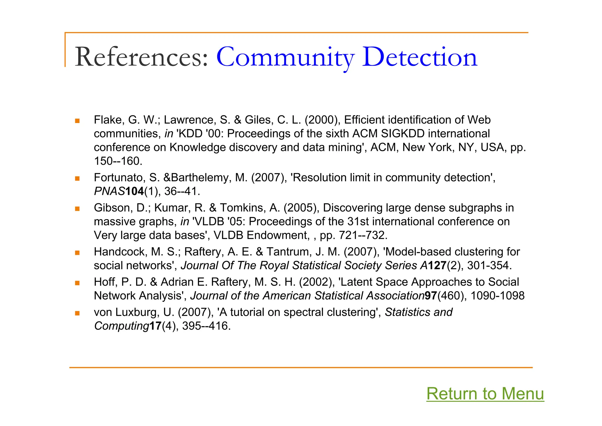 References: Community Detection
y
Fl k G W L S & Gil C L (2000) Effi i t id tifi ti f W b
„ Flake, G. W.; Lawrence, S. & Giles, C. L. (2000), Efficient identification of Web
communities, in 'KDD '00: Proceedings of the sixth ACM SIGKDD international
conference on Knowledge discovery and data mining', ACM, New York, NY, USA, pp.
150--160.
150 160.
„ Fortunato, S. &Barthelemy, M. (2007), 'Resolution limit in community detection',
PNAS104(1), 36--41.
„ Gibson, D.; Kumar, R. & Tomkins, A. (2005), Discovering large dense subgraphs in
, ; , , ( ), g g g p
massive graphs, in 'VLDB '05: Proceedings of the 31st international conference on
Very large data bases', VLDB Endowment, , pp. 721--732.
„ Handcock, M. S.; Raftery, A. E. & Tantrum, J. M. (2007), 'Model-based clustering for
i l t k ' J l Of Th R l St ti ti l S i t S i A127(2) 301 354
social networks', Journal Of The Royal Statistical Society Series A127(2), 301-354.
„ Hoff, P. D. & Adrian E. Raftery, M. S. H. (2002), 'Latent Space Approaches to Social
Network Analysis', Journal of the American Statistical Association97(460), 1090-1098
L b U (2007) 'A t t i l t l l t i ' St ti ti d
„ von Luxburg, U. (2007), 'A tutorial on spectral clustering', Statistics and
Computing17(4), 395--416.
Return to Menu
 