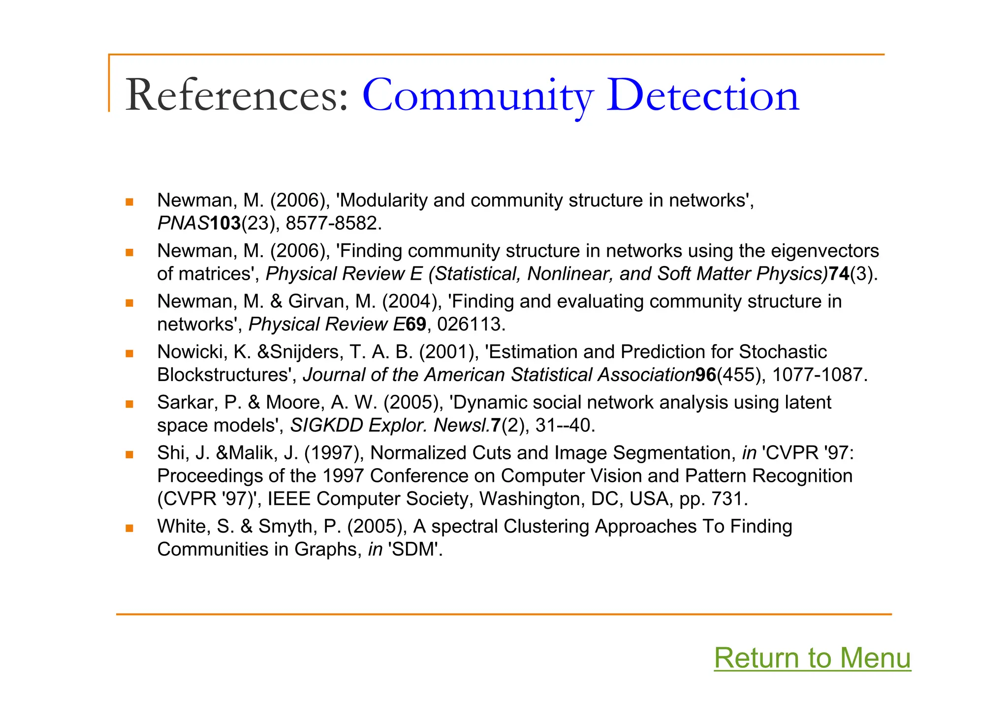 References: Community Detection
y
N M (2006) 'M d l it d it t t i t k '
„ Newman, M. (2006), 'Modularity and community structure in networks',
PNAS103(23), 8577-8582.
„ Newman, M. (2006), 'Finding community structure in networks using the eigenvectors
of matrices' Physical Review E (Statistical Nonlinear and Soft Matter Physics)74(3)
of matrices , Physical Review E (Statistical, Nonlinear, and Soft Matter Physics)74(3).
„ Newman, M. & Girvan, M. (2004), 'Finding and evaluating community structure in
networks', Physical Review E69, 026113.
„ Nowicki K &Snijders T A B (2001) 'Estimation and Prediction for Stochastic
„ Nowicki, K. &Snijders, T. A. B. (2001), Estimation and Prediction for Stochastic
Blockstructures', Journal of the American Statistical Association96(455), 1077-1087.
„ Sarkar, P. & Moore, A. W. (2005), 'Dynamic social network analysis using latent
space models', SIGKDD Explor. Newsl.7(2), 31--40.
„ Shi, J. &Malik, J. (1997), Normalized Cuts and Image Segmentation, in 'CVPR '97:
Proceedings of the 1997 Conference on Computer Vision and Pattern Recognition
(CVPR '97)', IEEE Computer Society, Washington, DC, USA, pp. 731.
„ White, S. & Smyth, P. (2005), A spectral Clustering Approaches To Finding
Communities in Graphs, in 'SDM'.
Return to Menu
 