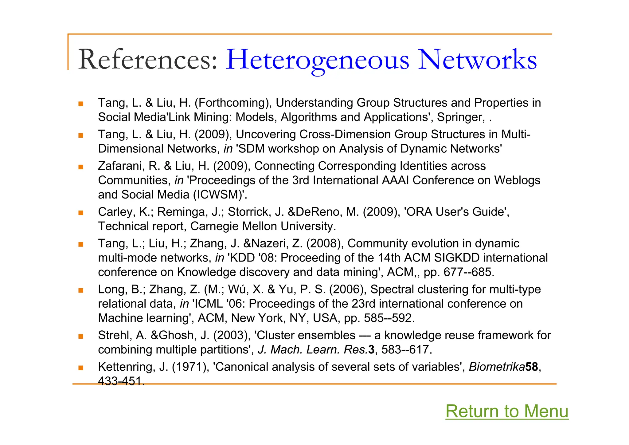 References: Heterogeneous Networks
g
„ Tang, L. & Liu, H. (Forthcoming), Understanding Group Structures and Properties in
Social Media'Link Mining: Models, Algorithms and Applications', Springer, .
g , g pp , p g ,
„ Tang, L. & Liu, H. (2009), Uncovering Cross-Dimension Group Structures in Multi-
Dimensional Networks, in 'SDM workshop on Analysis of Dynamic Networks'
„ Zafarani, R. & Liu, H. (2009), Connecting Corresponding Identities across
( ) g p g
Communities, in 'Proceedings of the 3rd International AAAI Conference on Weblogs
and Social Media (ICWSM)'.
„ Carley, K.; Reminga, J.; Storrick, J. &DeReno, M. (2009), 'ORA User's Guide',
T h i l t C i M ll U i it
Technical report, Carnegie Mellon University.
„ Tang, L.; Liu, H.; Zhang, J. &Nazeri, Z. (2008), Community evolution in dynamic
multi-mode networks, in 'KDD '08: Proceeding of the 14th ACM SIGKDD international
conference on Knowledge discovery and data mining' ACM pp 677--685
conference on Knowledge discovery and data mining , ACM,, pp. 677--685.
„ Long, B.; Zhang, Z. (M.; Wú, X. & Yu, P. S. (2006), Spectral clustering for multi-type
relational data, in 'ICML '06: Proceedings of the 23rd international conference on
Machine learning', ACM, New York, NY, USA, pp. 585--592.
g , , , , , pp
„ Strehl, A. &Ghosh, J. (2003), 'Cluster ensembles --- a knowledge reuse framework for
combining multiple partitions', J. Mach. Learn. Res.3, 583--617.
„ Kettenring, J. (1971), 'Canonical analysis of several sets of variables', Biometrika58,
433-451.
Return to Menu
 
