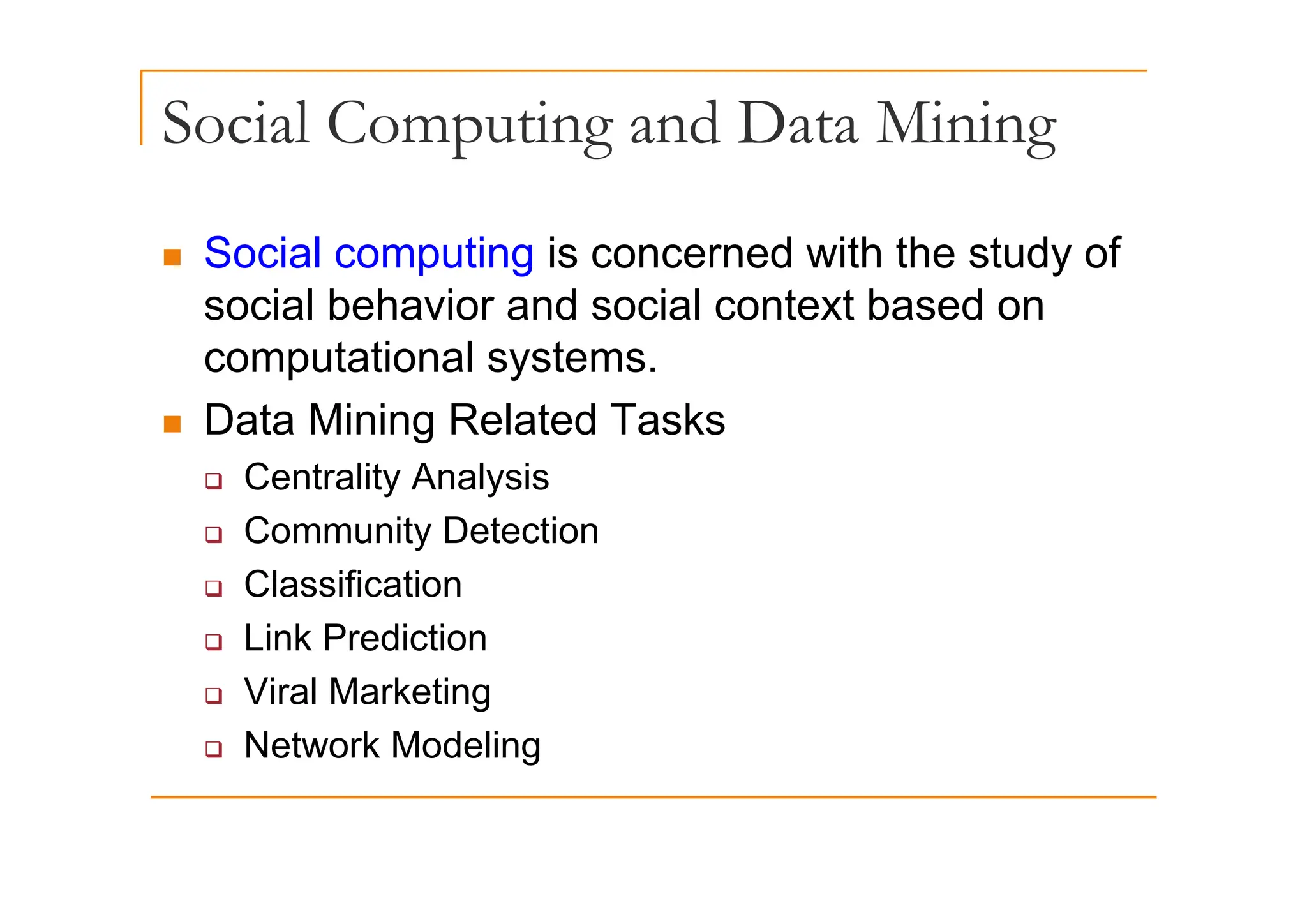 Social Computing and Data Mining
p g g
„ Social computing is concerned with the study of
„ Social computing is concerned with the study of
social behavior and social context based on
computational systems
computational systems.
„ Data Mining Related Tasks
‰ Centrality Analysis
‰ Community Detection
‰ Classification
‰ Link Prediction
‰ Viral Marketing
‰ Network Modeling
 