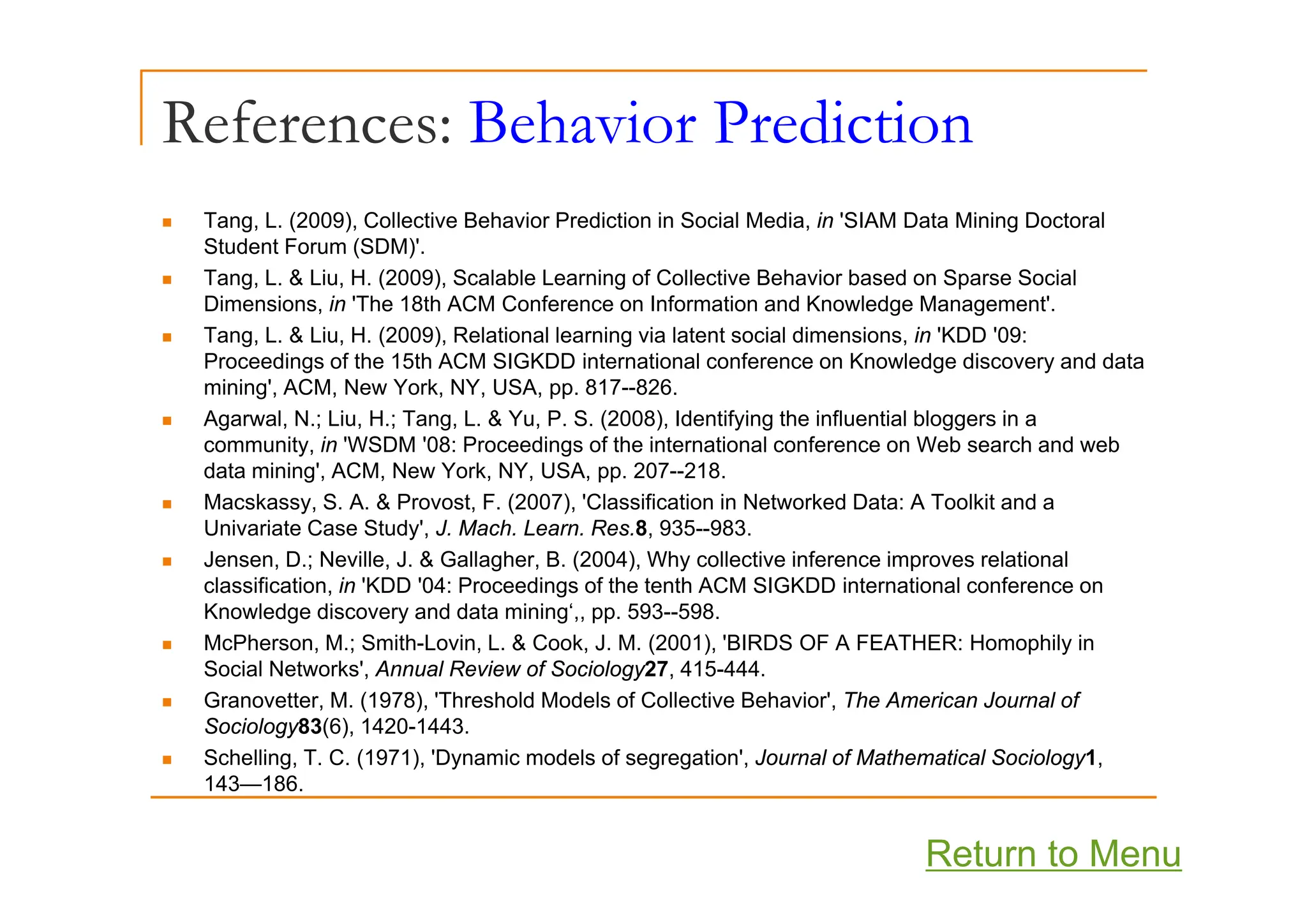 References: Behavior Prediction
„ Tang, L. (2009), Collective Behavior Prediction in Social Media, in 'SIAM Data Mining Doctoral
Student Forum (SDM)'.
Student Forum (SDM) .
„ Tang, L. & Liu, H. (2009), Scalable Learning of Collective Behavior based on Sparse Social
Dimensions, in 'The 18th ACM Conference on Information and Knowledge Management'.
„ Tang, L. & Liu, H. (2009), Relational learning via latent social dimensions, in 'KDD '09:
P di f th 15th ACM SIGKDD i t ti l f K l d di d d t
Proceedings of the 15th ACM SIGKDD international conference on Knowledge discovery and data
mining', ACM, New York, NY, USA, pp. 817--826.
„ Agarwal, N.; Liu, H.; Tang, L. & Yu, P. S. (2008), Identifying the influential bloggers in a
community, in 'WSDM '08: Proceedings of the international conference on Web search and web
data mining', ACM, New York, NY, USA, pp. 207--218.
„ Macskassy, S. A. & Provost, F. (2007), 'Classification in Networked Data: A Toolkit and a
Univariate Case Study', J. Mach. Learn. Res.8, 935--983.
„ Jensen, D.; Neville, J. & Gallagher, B. (2004), Why collective inference improves relational
Jensen, D.; Neville, J. & Gallagher, B. (2004), Why collective inference improves relational
classification, in 'KDD '04: Proceedings of the tenth ACM SIGKDD international conference on
Knowledge discovery and data mining‘,, pp. 593--598.
„ McPherson, M.; Smith-Lovin, L. & Cook, J. M. (2001), 'BIRDS OF A FEATHER: Homophily in
Social Networks' Annual Review of Sociology27 415-444
Social Networks , Annual Review of Sociology27, 415-444.
„ Granovetter, M. (1978), 'Threshold Models of Collective Behavior', The American Journal of
Sociology83(6), 1420-1443.
„ Schelling, T. C. (1971), 'Dynamic models of segregation', Journal of Mathematical Sociology1,
143 186
143—186.
Return to Menu
 