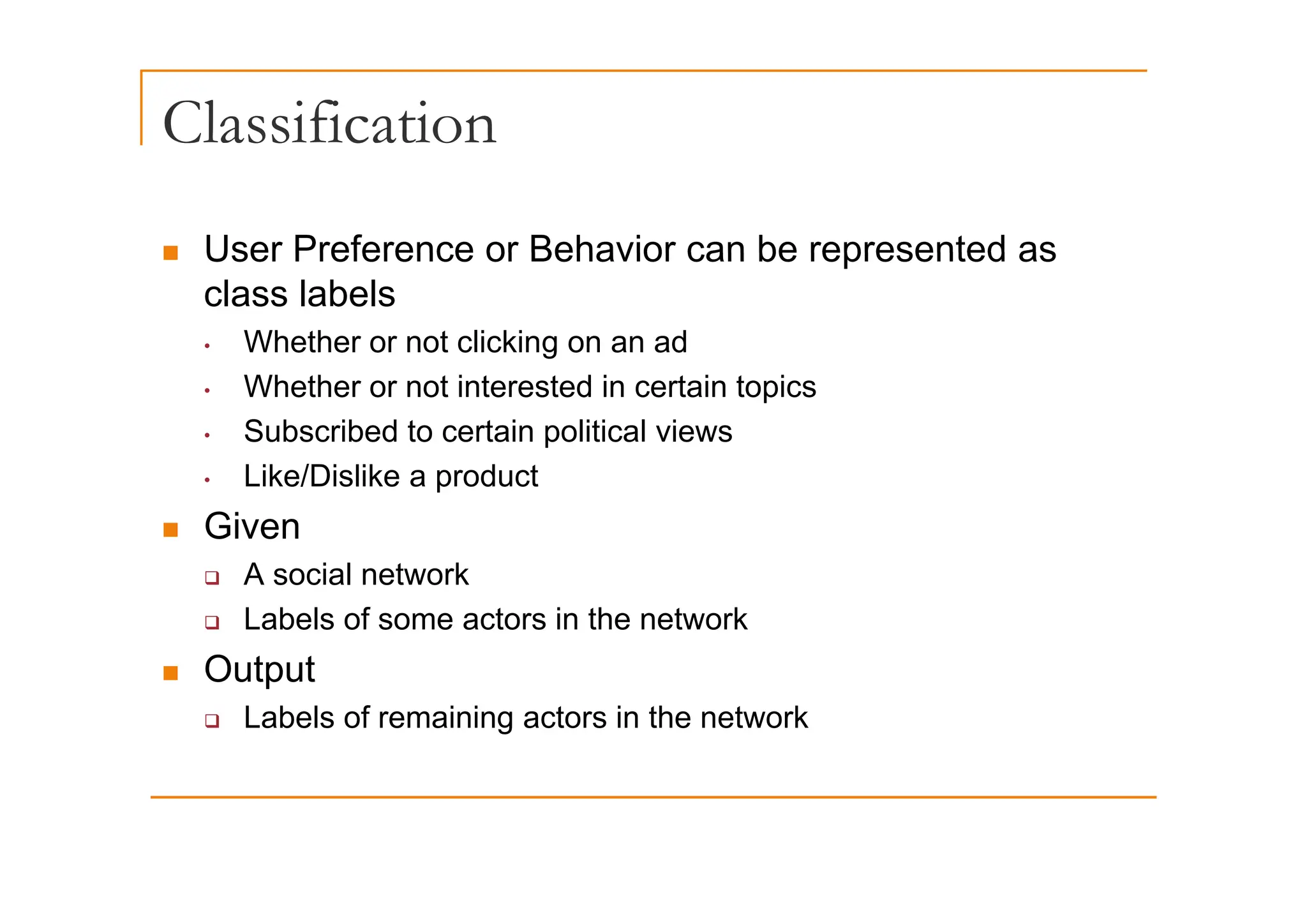 Classification
„ User Preference or Behavior can be represented as
„ User Preference or Behavior can be represented as
class labels
• Whether or not clicking on an ad
g
• Whether or not interested in certain topics
• Subscribed to certain political views
• Like/Dislike a product
„ Given
A i l t k
‰ A social network
‰ Labels of some actors in the network
„ Output
„ Output
‰ Labels of remaining actors in the network
 