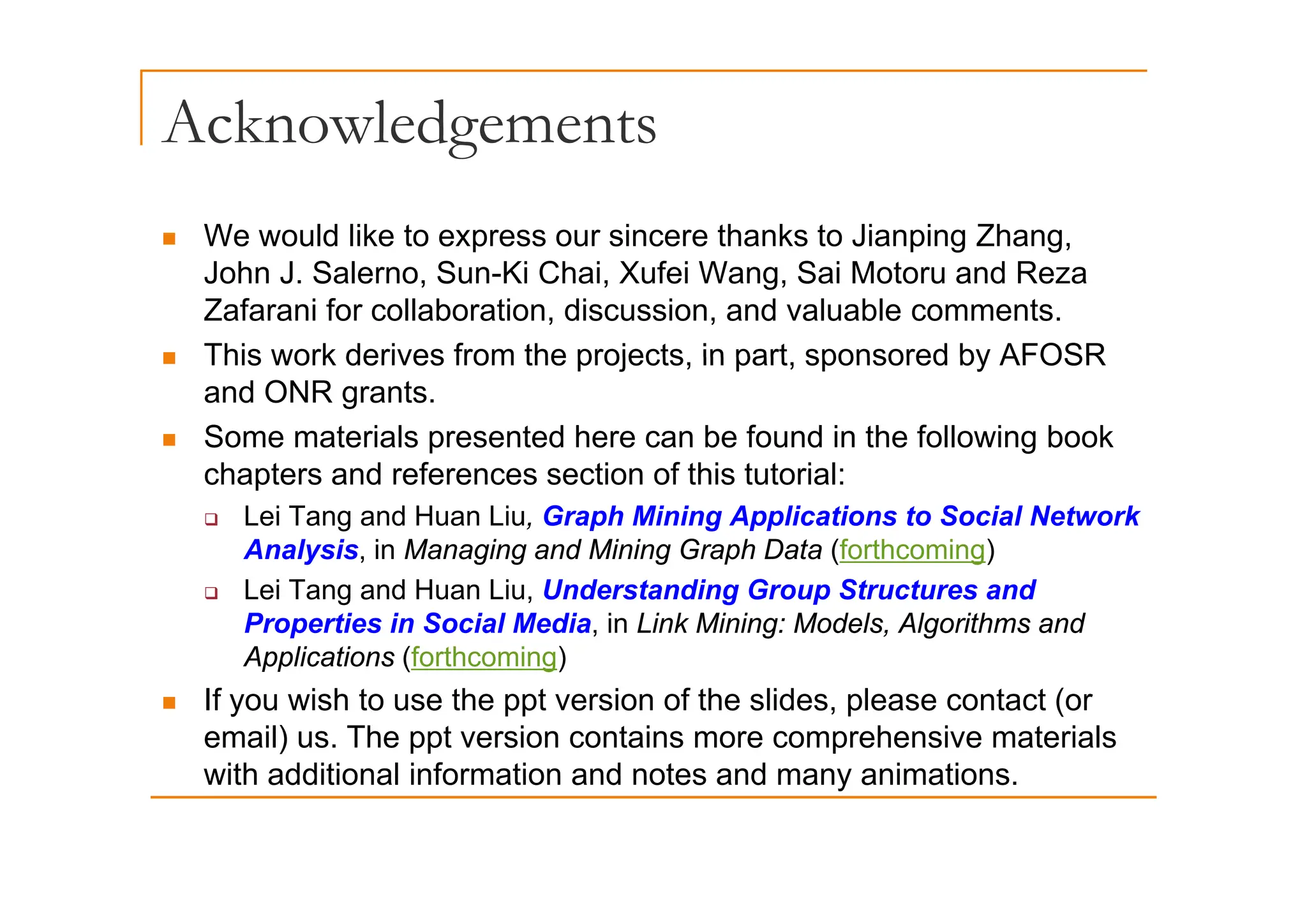Acknowledgements
g
„ We would like to express our sincere thanks to Jianping Zhang,
p p g g
John J. Salerno, Sun-Ki Chai, Xufei Wang, Sai Motoru and Reza
Zafarani for collaboration, discussion, and valuable comments.
„ This work derives from the projects in part sponsored by AFOSR
„ This work derives from the projects, in part, sponsored by AFOSR
and ONR grants.
„ Some materials presented here can be found in the following book
chapters and references section of this tutorial:
‰ Lei Tang and Huan Liu, Graph Mining Applications to Social Network
Analysis, in Managing and Mining Graph Data (forthcoming)
‰ Lei Tang and Huan Liu, Understanding Group Structures and
Properties in Social Media, in Link Mining: Models, Algorithms and
Applications (forthcoming)
pp ( g)
„ If you wish to use the ppt version of the slides, please contact (or
email) us. The ppt version contains more comprehensive materials
with additional information and notes and many animations
with additional information and notes and many animations.
 