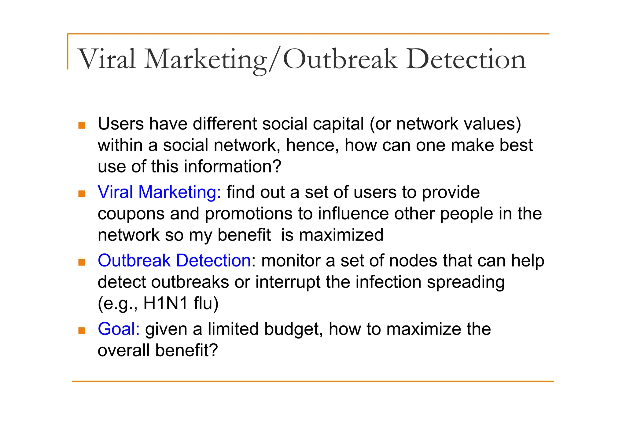 Viral Marketing/Outbreak Detection
g/
Users have different social capital (or network values)
„ Users have different social capital (or network values)
within a social network, hence, how can one make best
use of this information?
use of this information?
„ Viral Marketing: find out a set of users to provide
coupons and promotions to influence other people in the
p p p p
network so my benefit is maximized
„ Outbreak Detection: monitor a set of nodes that can help
detect outbreaks or interrupt the infection spreading
(e.g., H1N1 flu)
„ Goal: given a limited budget, how to maximize the
overall benefit?
 