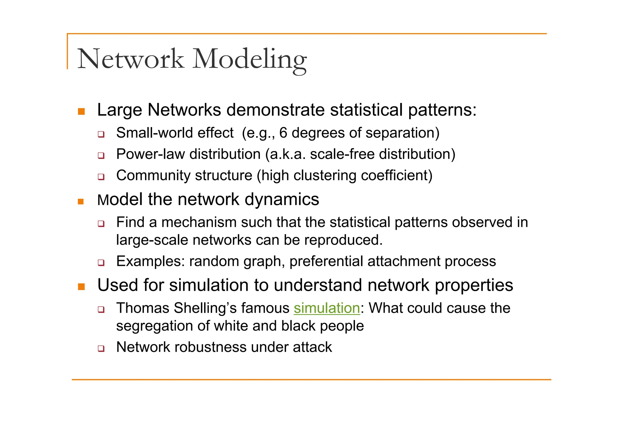 Network Modeling
g
„ Large Networks demonstrate statistical patterns:
‰ Small-world effect (e.g., 6 degrees of separation)
‰ Power-law distribution (a.k.a. scale-free distribution)
C it t t (hi h l t i ffi i t)
‰ Community structure (high clustering coefficient)
„ Model the network dynamics
Find a mechanism such that the statistical patterns observed in
‰ Find a mechanism such that the statistical patterns observed in
large-scale networks can be reproduced.
‰ Examples: random graph, preferential attachment process
„ Used for simulation to understand network properties
‰ Thomas Shelling’s famous simulation: What could cause the
segregation of white and black people
‰ Network robustness under attack
 