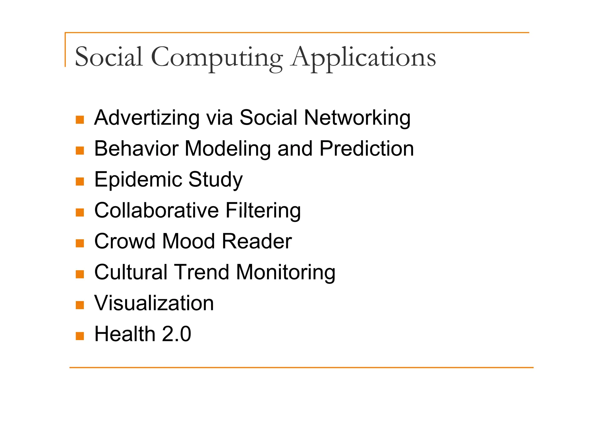 Social Computing Applications
p g pp
„ Advertizing via Social Networking
„ Advertizing via Social Networking
„ Behavior Modeling and Prediction
„ Epidemic Study
„ Collaborative Filtering
„ Collaborative Filtering
„ Crowd Mood Reader
„ Cultural Trend Monitoring
„ Visualization
Visualization
„ Health 2.0
 
