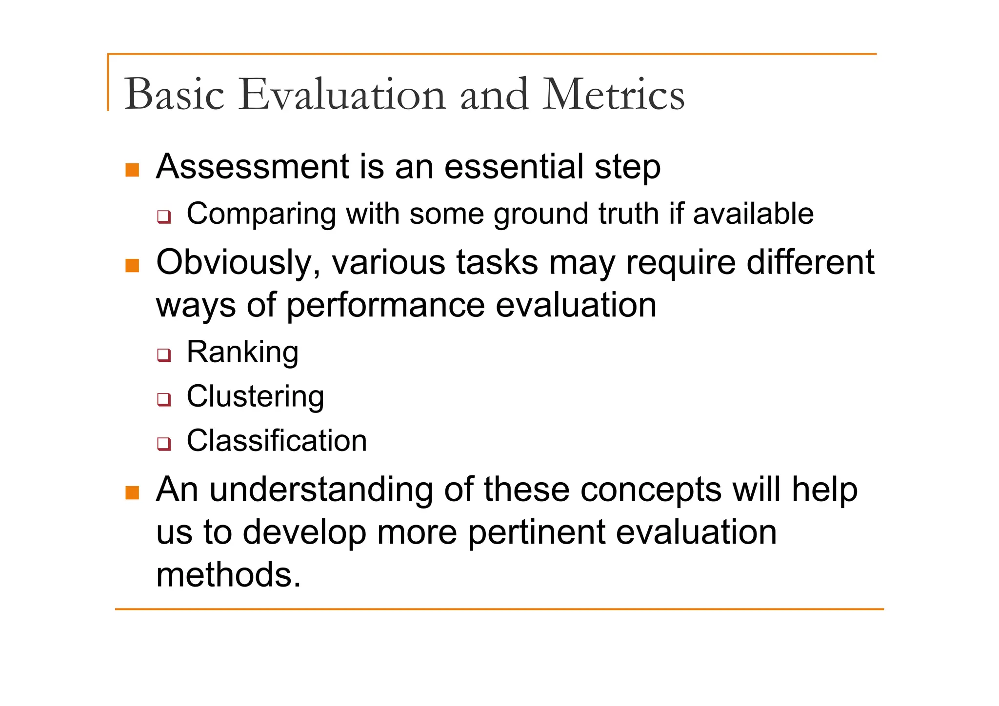 Basic Evaluation and Metrics
„ Assessment is an essential step
‰ Comparing with some ground truth if available
„ Obviously, various tasks may require different
Obviously, various tasks may require different
ways of performance evaluation
‰ Ranking
‰ Ranking
‰ Clustering
Cl ifi ti
‰ Classification
„ An understanding of these concepts will help
us to develop more pertinent evaluation
methods.
 
