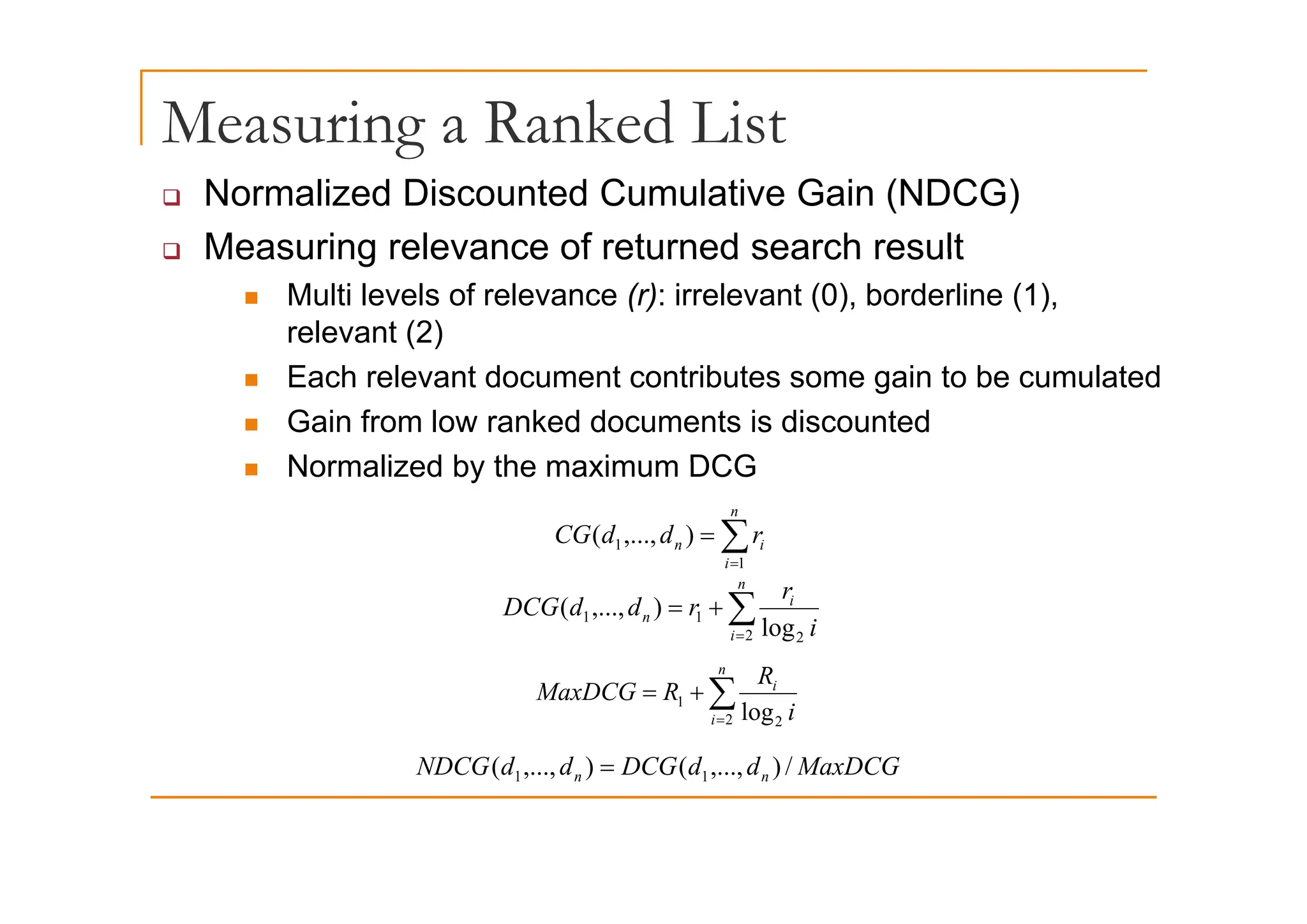 Measuring a Ranked List
g
‰ Normalized Discounted Cumulative Gain (NDCG)
‰ Measuring relevance of returned search result
‰ Measuring relevance of returned search result
„ Multi levels of relevance (r): irrelevant (0), borderline (1),
relevant (2)
„ Each relevant document contributes some gain to be cumulated
„ Gain from low ranked documents is discounted
Normalized by the maximum DCG
„ Normalized by the maximum DCG
∑
=
=
n
i
i
n r
d
d
CG
1
1 )
,...,
(
i 1
∑
=
+
=
n
i
i
n
i
r
r
d
d
DCG
2 2
1
1
log
)
,...,
(
n
R
∑
=
+
=
n
i
i
i
R
R
MaxDCG
2 2
1
log
MaxDCG
d
d
DCG
d
d
NDCG n
n /
)
,...,
(
)
,...,
( 1
1 = n
n )
, ,
(
)
, ,
( 1
1
 