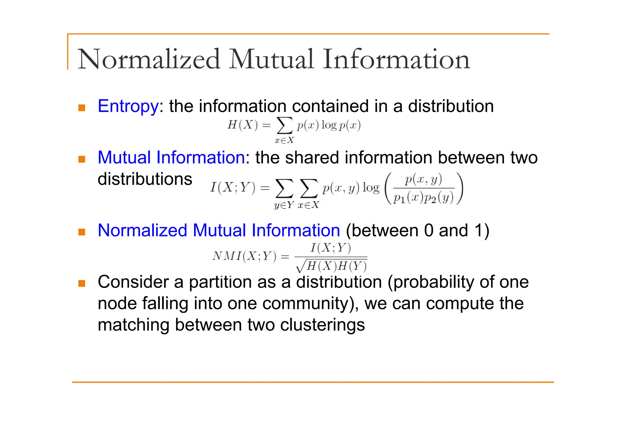 Normalized Mutual Information
„ Entropy: the information contained in a distribution
„ Mutual Information: the shared information between two
distributions
„ Normalized Mutual Information (between 0 and 1)
„ Consider a partition as a distribution (probability of one
node falling into one community), we can compute the
matching between two clusterings
matching between two clusterings
 