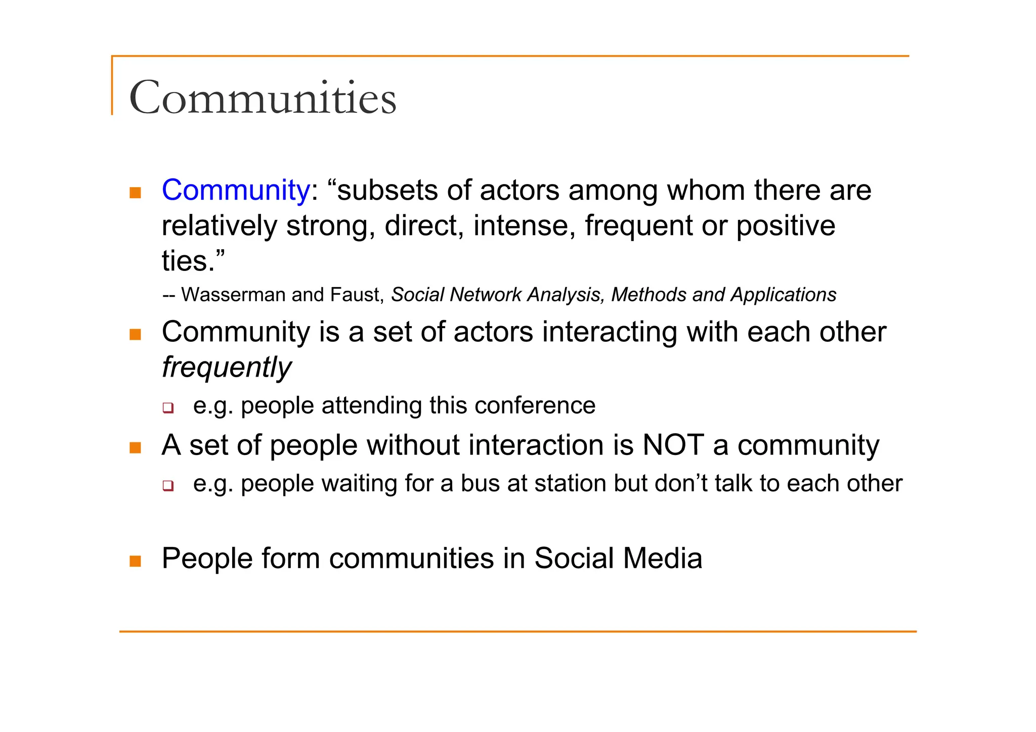 Communities
„ Community: “subsets of actors among whom there are
Co u ty subsets o acto s a o g o t e e a e
relatively strong, direct, intense, frequent or positive
ties.”
-- Wasserman and Faust, Social Network Analysis, Methods and Applications
„ Community is a set of actors interacting with each other
frequently
frequently
‰ e.g. people attending this conference
„ A set of people without interaction is NOT a community
„ A set of people without interaction is NOT a community
‰ e.g. people waiting for a bus at station but don’t talk to each other
„ People form communities in Social Media
 