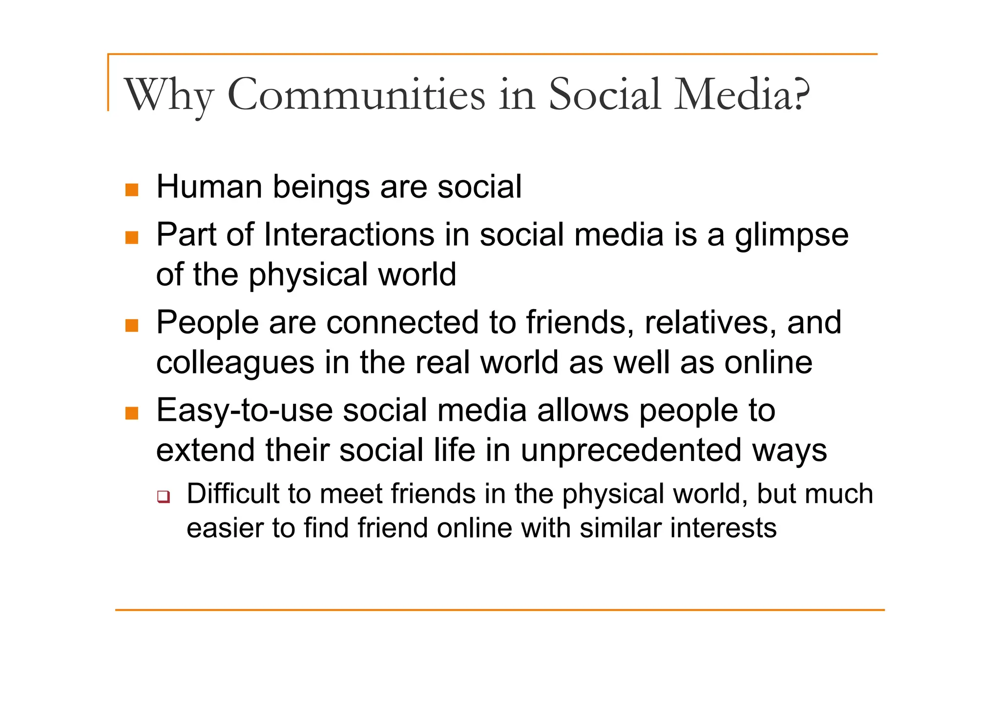 Why Communities in Social Media?
y
„ Human beings are social
„ Human beings are social
„ Part of Interactions in social media is a glimpse
of the physical world
of the physical world
„ People are connected to friends, relatives, and
ll i th l ld ll li
colleagues in the real world as well as online
„ Easy-to-use social media allows people to
extend their social life in unprecedented ways
‰ Difficult to meet friends in the physical world, but much
easier to find friend online with similar interests
 