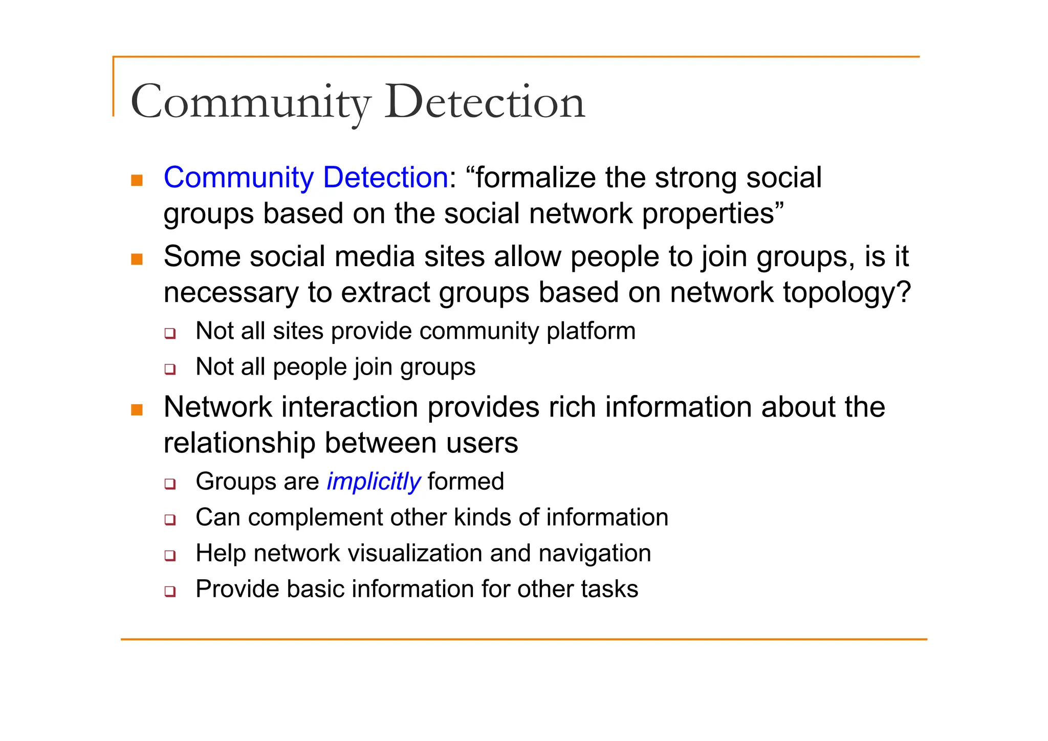 Community Detection
y
„ Community Detection: “formalize the strong social
b d th i l t k ti ”
groups based on the social network properties”
„ Some social media sites allow people to join groups, is it
necessar to e tract gro ps based on net ork topolog ?
necessary to extract groups based on network topology?
‰ Not all sites provide community platform
‰ Not all people join groups
‰ Not all people join groups
„ Network interaction provides rich information about the
relationship between users
p
‰ Groups are implicitly formed
‰ Can complement other kinds of information
‰ Help network visualization and navigation
‰ Provide basic information for other tasks
 