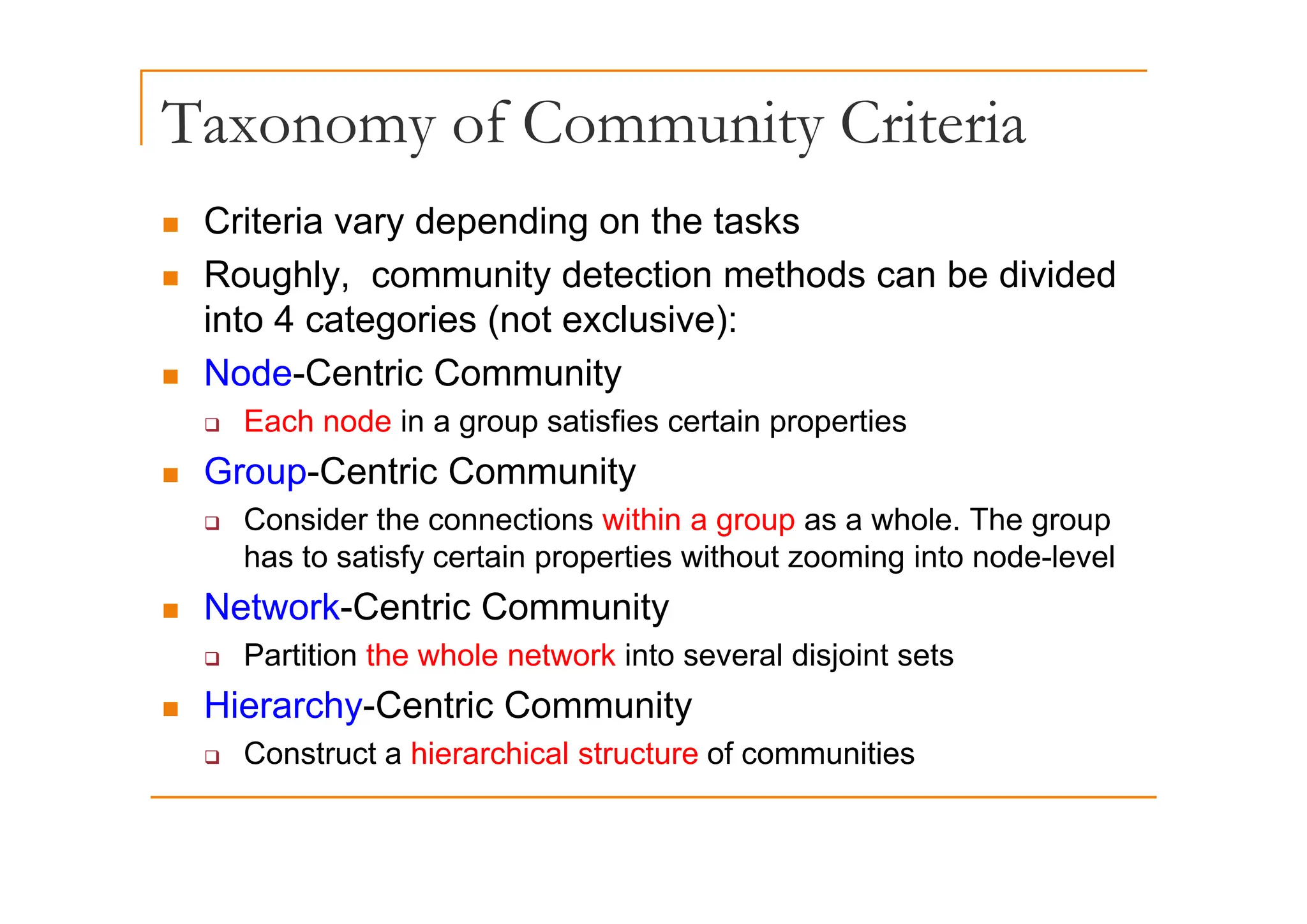 Taxonomy of Community Criteria
y y
„ Criteria vary depending on the tasks
„ Roughly, community detection methods can be divided
into 4 categories (not exclusive):
„ Node-Centric Community
‰ Each node in a group satisfies certain properties
G C t i C it
„ Group-Centric Community
‰ Consider the connections within a group as a whole. The group
has to satisfy certain properties without zooming into node-level
has to satisfy certain properties without zooming into node level
„ Network-Centric Community
‰ Partition the whole network into several disjoint sets
j
„ Hierarchy-Centric Community
‰ Construct a hierarchical structure of communities
 