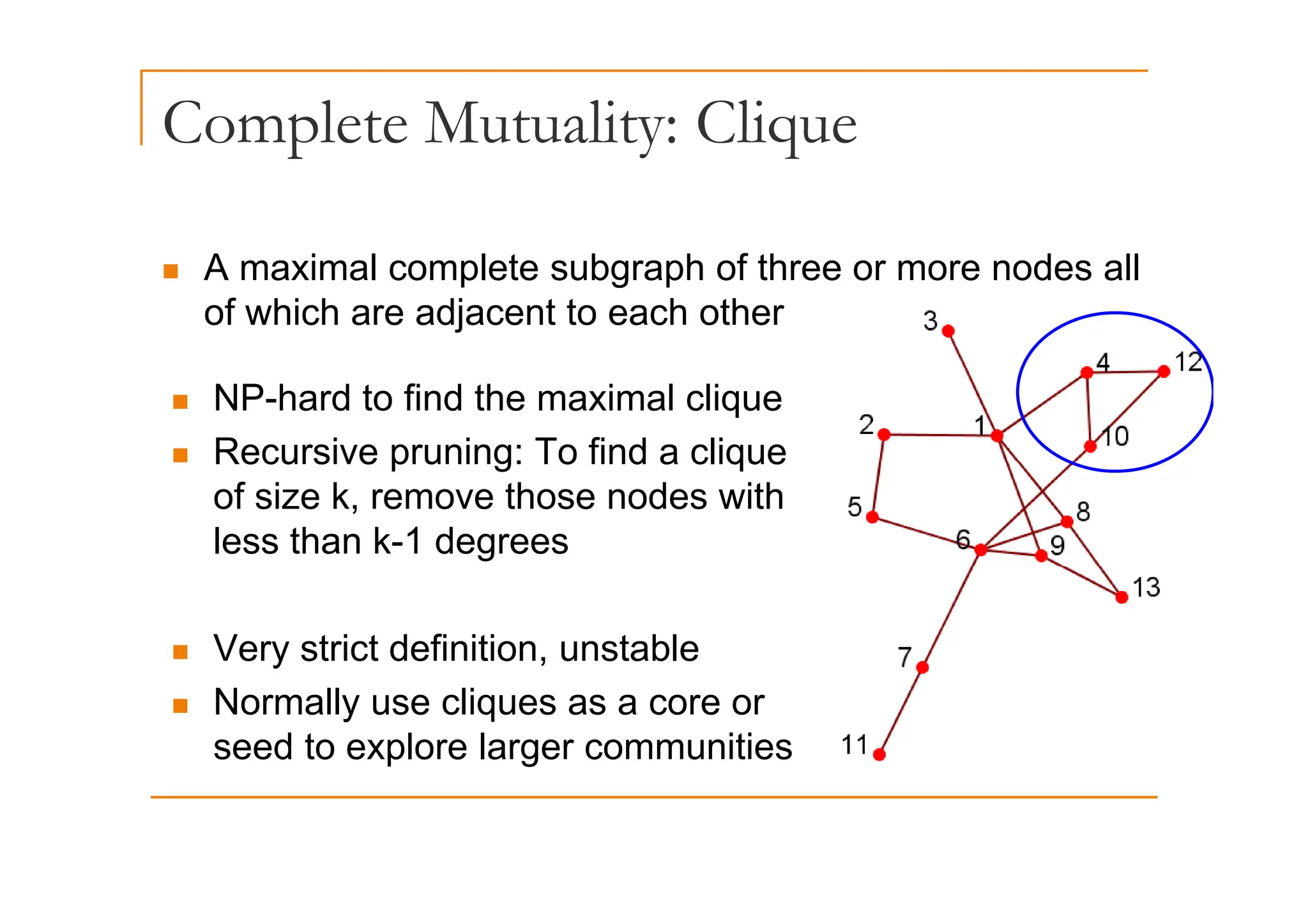 Complete Mutuality: Clique
p y q
„ A maximal complete subgraph of three or more nodes all
of which are adjacent to each other
„ NP-hard to find the maximal clique
„ Recursive pruning: To find a clique
„ Recursive pruning: To find a clique
of size k, remove those nodes with
less than k-1 degrees
„ Very strict definition, unstable
„ Normally use cliques as a core or
seed to explore larger communities
 