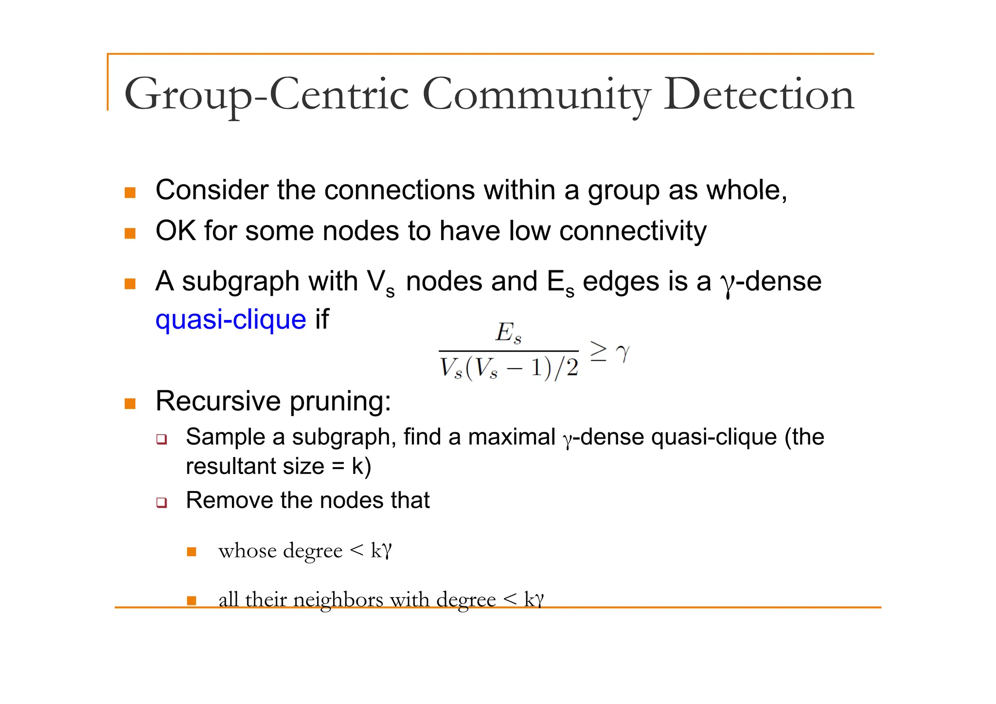 Group-Centric Community Detection
p y
„ Consider the connections within a group as whole
„ Consider the connections within a group as whole,
„ OK for some nodes to have low connectivity
A b h ith V d d E d i d
„ A subgraph with Vs nodes and Es edges is a γ-dense
quasi-clique if
„ Recursive pruning:
S l b h fi d i l d i li (th
‰ Sample a subgraph, find a maximal γ-dense quasi-clique (the
resultant size = k)
‰ Remove the nodes that
„ whose degree < kγ
ll h i i hb i h d k
„ all their neighbors with degree < kγ
 