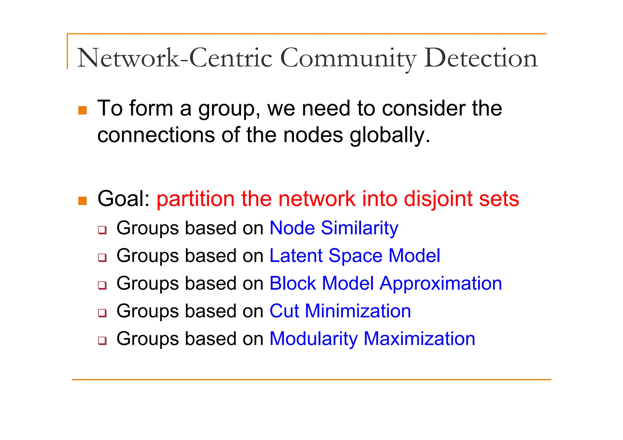 Network-Centric Community Detection
y
„ To form a group, we need to consider the
g
connections of the nodes globally.
„ Goal: partition the network into disjoint sets
‰ Groups based on Node Similarity
‰ Groups based on Latent Space Model
‰ Groups based on Block Model Approximation
‰ Groups based on Cut Minimization
p
‰ Groups based on Modularity Maximization
 