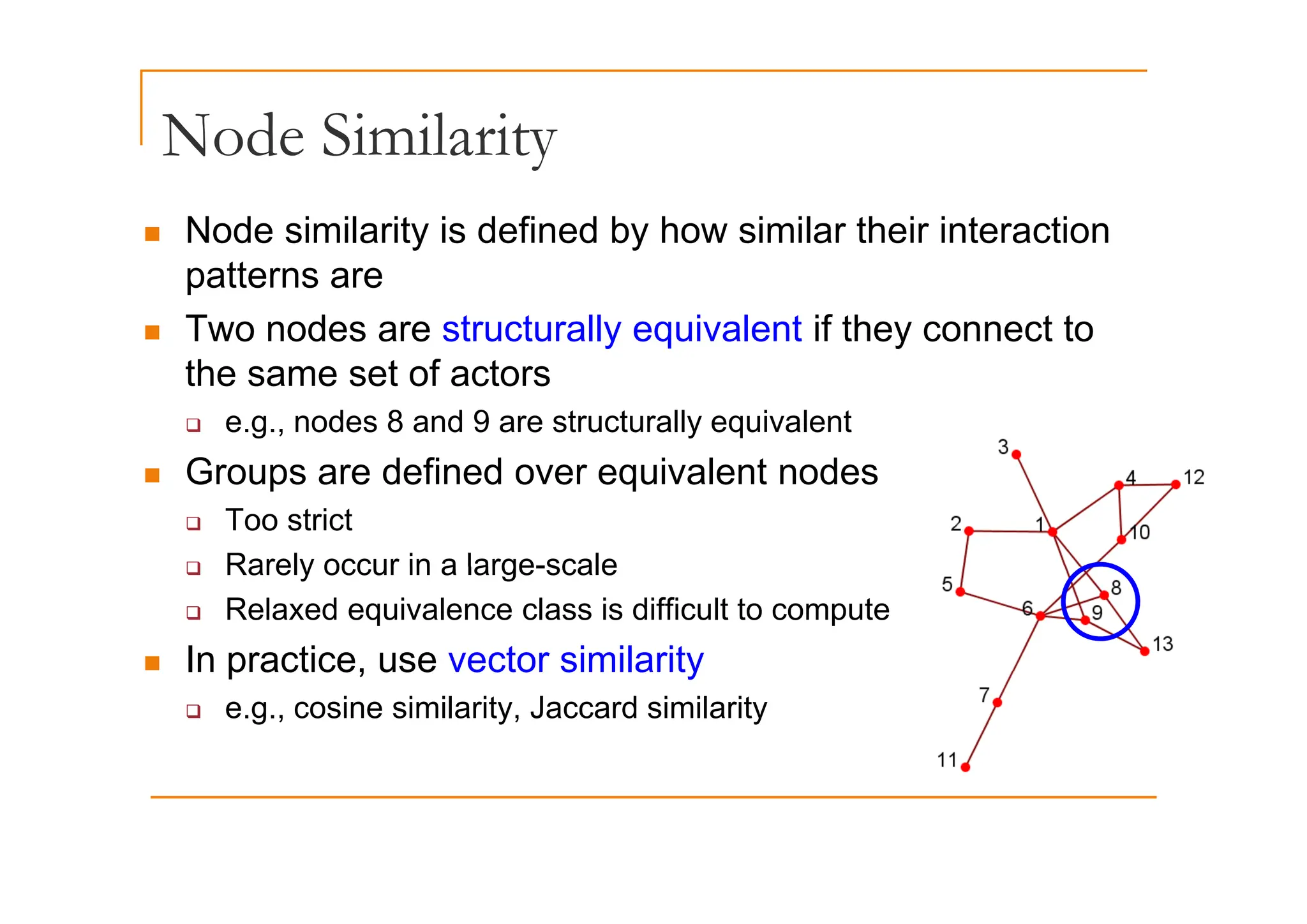 Node Similarity
Node Similarity
„ Node similarity is defined by how similar their interaction
patterns are
„ Two nodes are structurally equivalent if they connect to
the same set of actors
‰ e.g., nodes 8 and 9 are structurally equivalent
G d fi d i l t d
„ Groups are defined over equivalent nodes
‰ Too strict
‰ Rarely occur in a large-scale
‰ Rarely occur in a large-scale
‰ Relaxed equivalence class is difficult to compute
„ In practice, use vector similarity
In practice, use vector similarity
‰ e.g., cosine similarity, Jaccard similarity
 