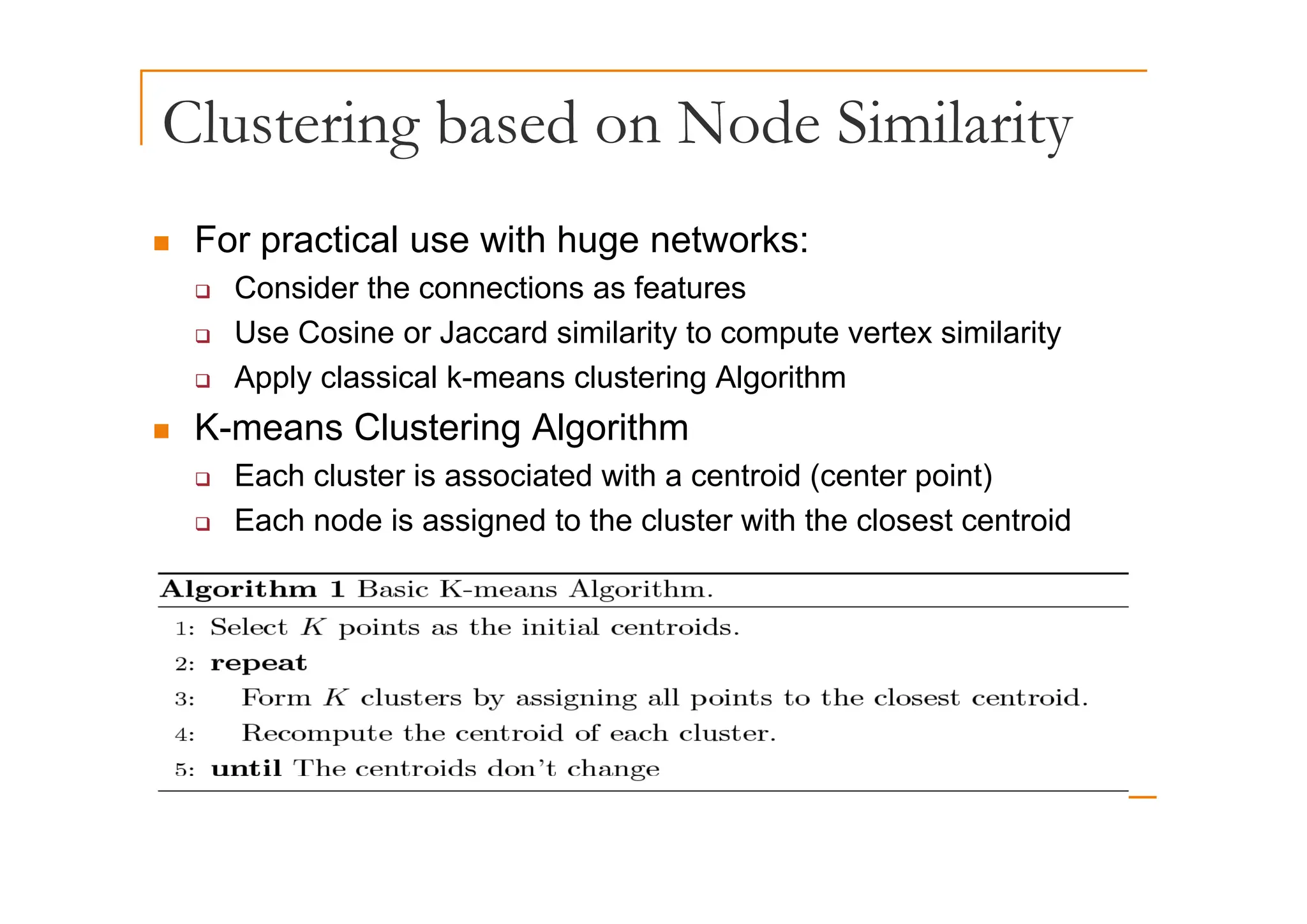 Clustering based on Node Similarity
g y
„ For practical use with huge networks:
o p act ca use t uge et o s
‰ Consider the connections as features
‰ Use Cosine or Jaccard similarity to compute vertex similarity
‰ Apply classical k-means clustering Algorithm
„ K-means Clustering Algorithm
‰ Each cluster is associated with a centroid (center point)
‰ Each node is assigned to the cluster with the closest centroid
 