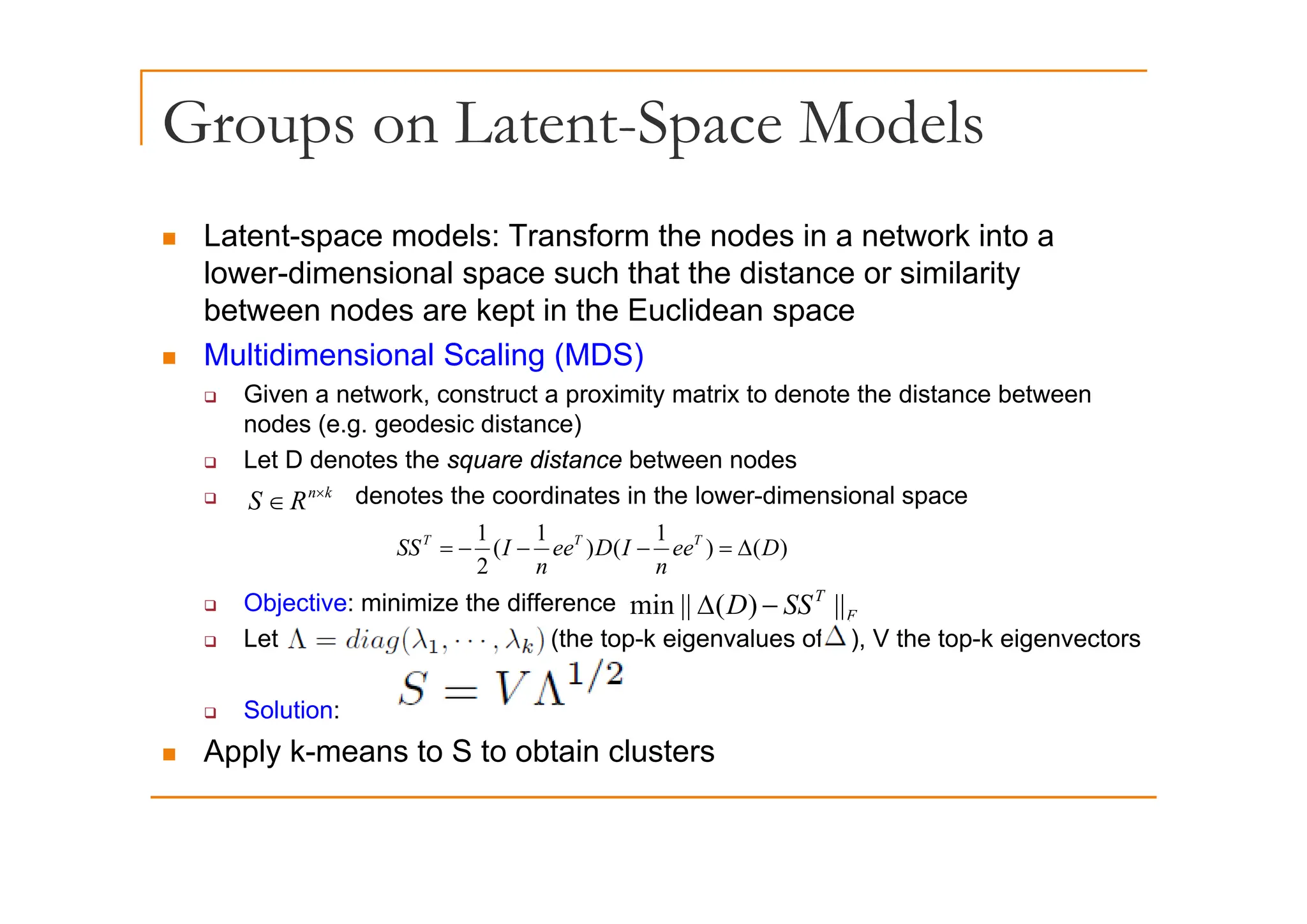 Groups on Latent-Space Models
p p
„ Latent-space models: Transform the nodes in a network into a
p
lower-dimensional space such that the distance or similarity
between nodes are kept in the Euclidean space
„ Multidimensional Scaling (MDS)
„ Multidimensional Scaling (MDS)
‰ Given a network, construct a proximity matrix to denote the distance between
nodes (e.g. geodesic distance)
‰ Let D denotes the square distance between nodes
‰ Let D denotes the square distance between nodes
‰ denotes the coordinates in the lower-dimensional space
)
(
)
1
(
)
1
(
2
1
D
ee
n
I
D
ee
n
I
SS T
T
T
Δ
=
−
−
−
=
k
n
R
S ×
∈
‰ Objective: minimize the difference
‰ Let (the top-k eigenvalues of ), V the top-k eigenvectors
2 n
n
F
T
SS
D ||
)
(
||
min −
Δ
‰ Solution:
„ Apply k-means to S to obtain clusters
 