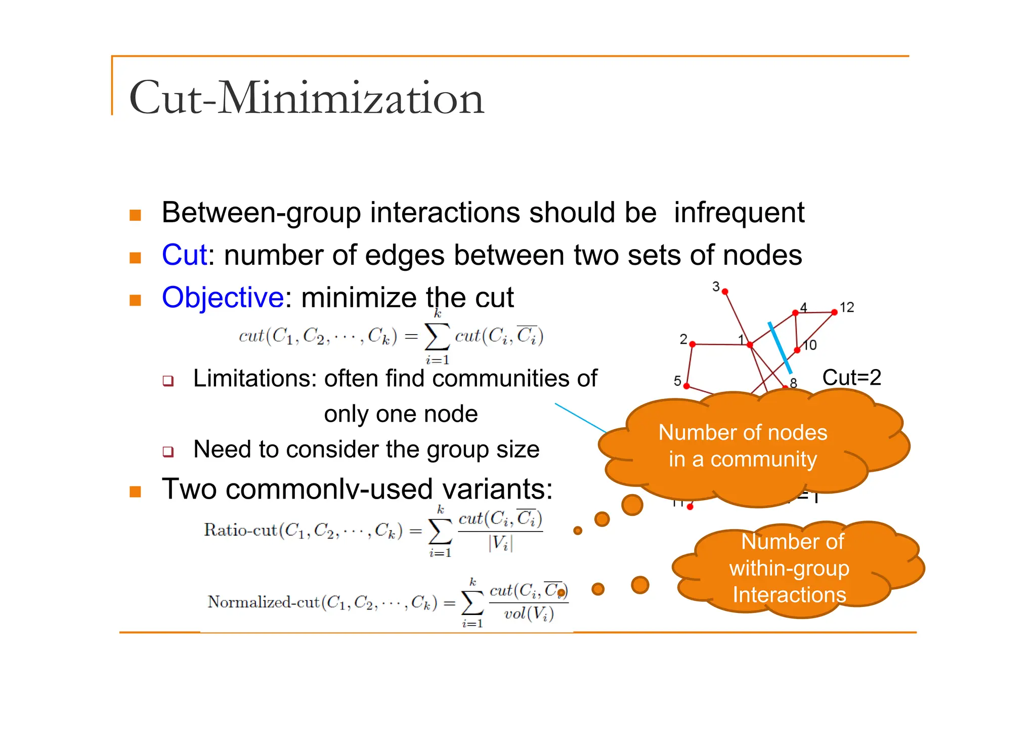 Cut-Minimization
„ Between-group interactions should be infrequent
„ Cut: number of edges between two sets of nodes
„ Objective: minimize the cut
‰ Limitations: often find communities of
only one node
‰ Need to consider the group size
Cut=2
Number of nodes
‰ Need to consider the group size
„ Two commonly-used variants: Cut =1
in a community
Number of
within-group
Interactions
 
