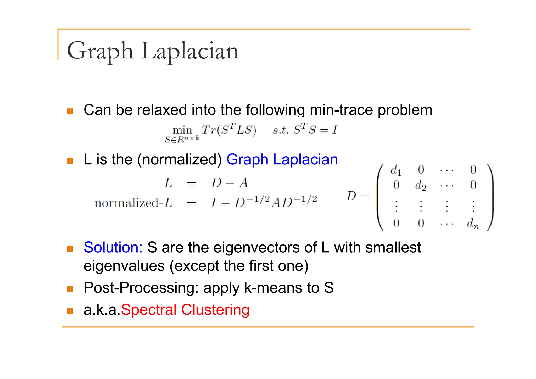 Graph Laplacian
p p
„ Can be relaxed into the following min-trace problem
„ L is the (normalized) Graph Laplacian
„ Solution: S are the eigenvectors of L with smallest
eigenvalues (except the first one)
„ Post-Processing: apply k-means to S
„ a.k.a.Spectral Clustering
 