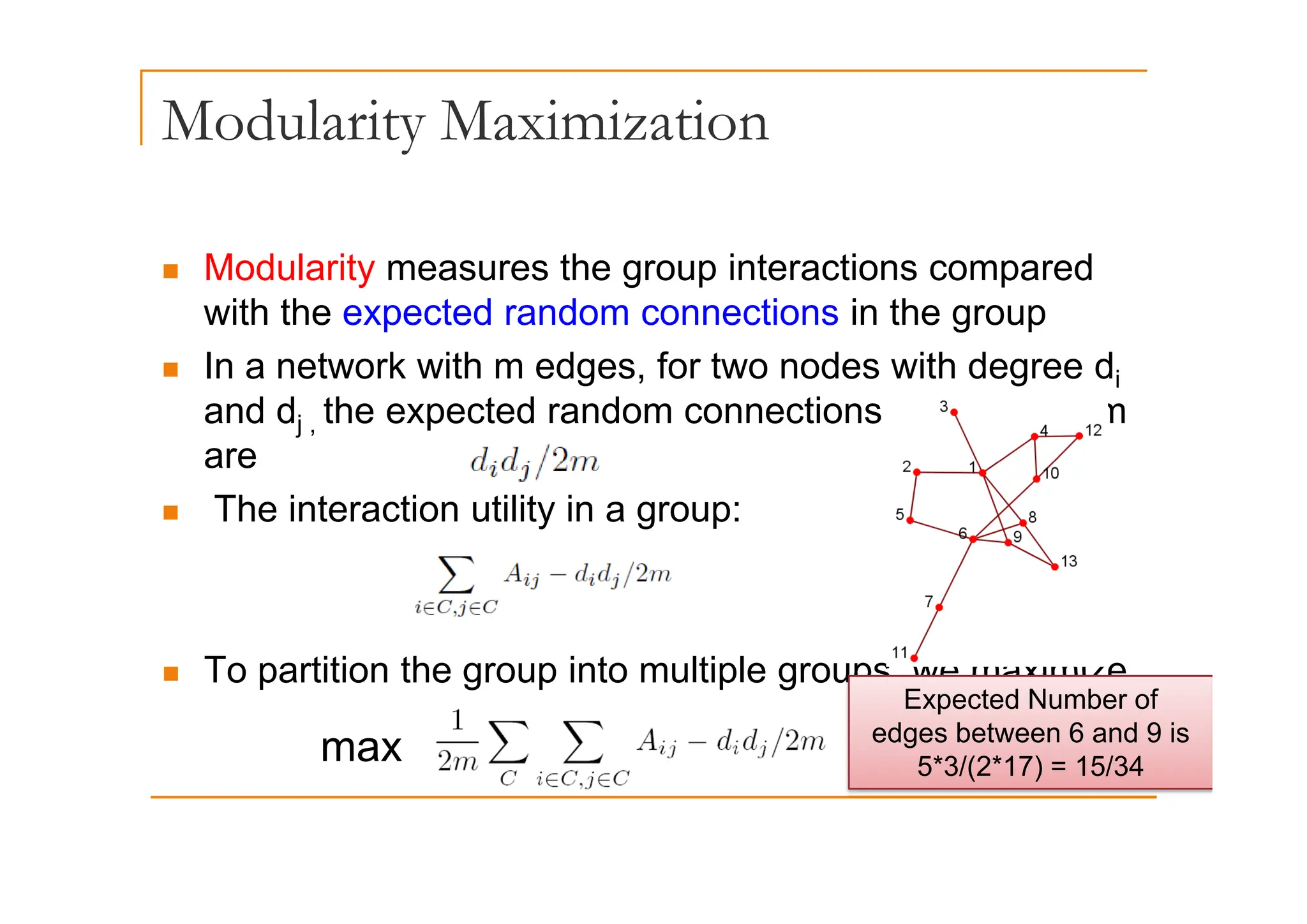 Modularity Maximization
y
„ Modularity measures the group interactions compared
with the expected random connections in the group
I t k ith d f t d ith d d
„ In a network with m edges, for two nodes with degree di
and dj , the expected random connections between them
are
are
„ The interaction utility in a group:
„ To partition the group into multiple groups we maximize
„ To partition the group into multiple groups, we maximize
Expected Number of
edges between 6 and 9 is
5*3/(2*17) = 15/34
max 5 3/( ) 5/3
 