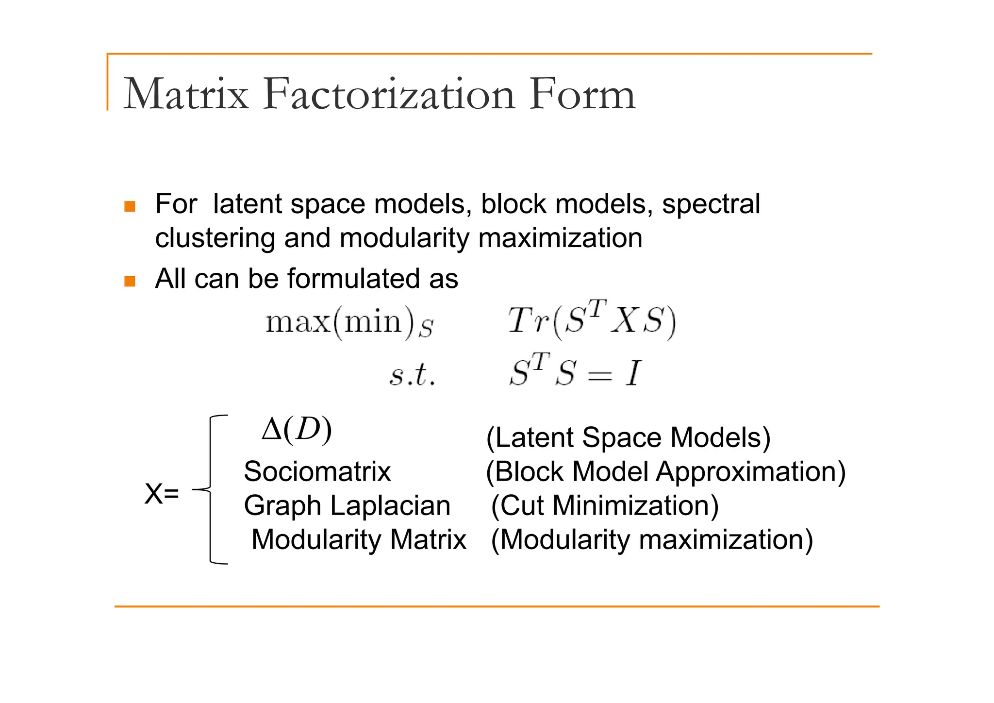 Matrix Factorization Form
„ For latent space models, block models, spectral
clustering and modularity maximization
All b f l t d
„ All can be formulated as
(L t t S M d l )
)
(D
Δ
X=
(Latent Space Models)
Sociomatrix (Block Model Approximation)
Graph Laplacian (Cut Minimization)
)
(D
Δ
Graph Laplacian (Cut Minimization)
Modularity Matrix (Modularity maximization)
 