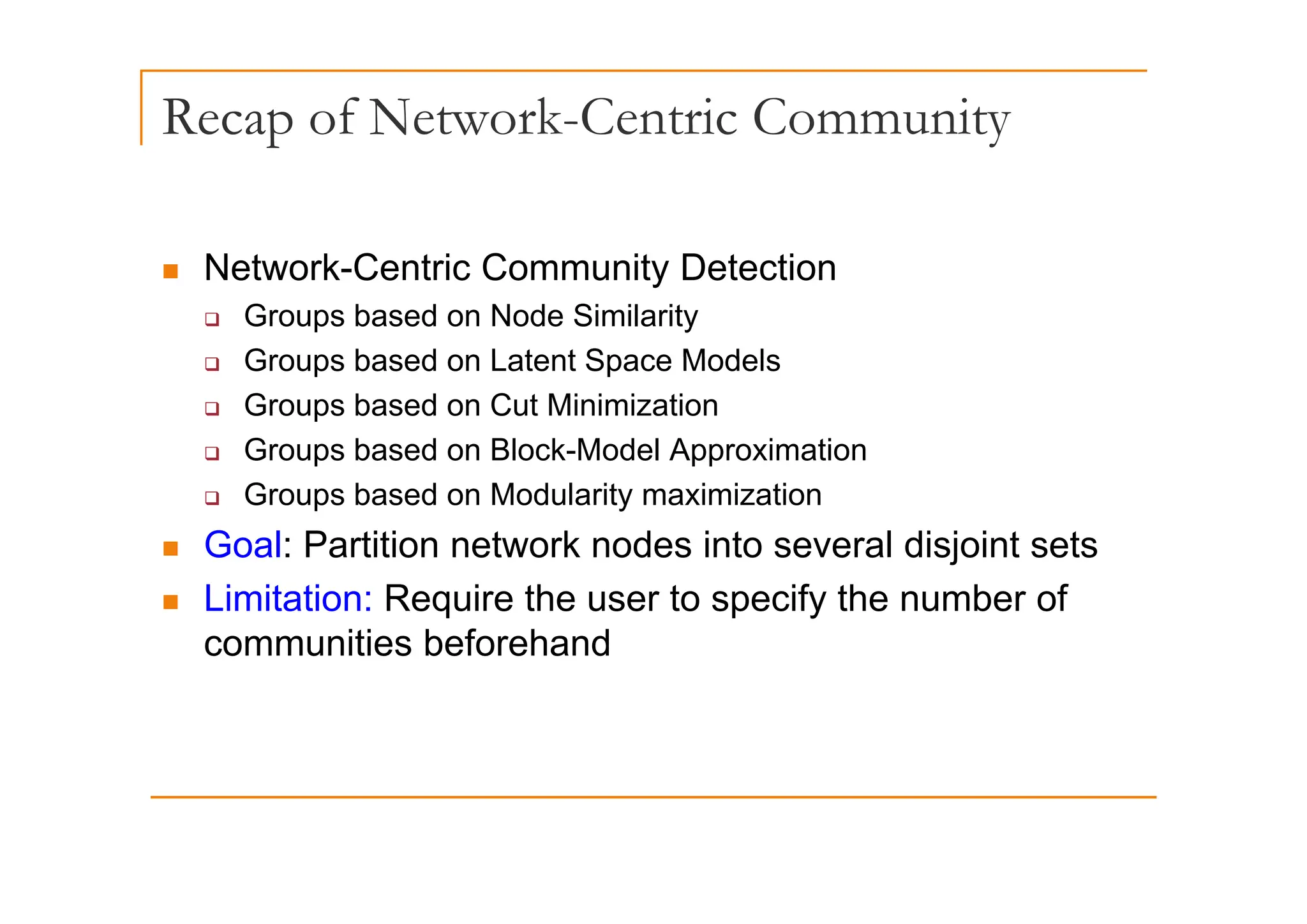 Recap of Network-Centric Community
p
„ Network-Centric Community Detection
‰ Groups based on Node Similarity
Groups based on Latent Space Models
‰ Groups based on Latent Space Models
‰ Groups based on Cut Minimization
‰ Groups based on Block-Model Approximation
p pp
‰ Groups based on Modularity maximization
„ Goal: Partition network nodes into several disjoint sets
„ Limitation: Require the user to specify the number of
communities beforehand
 