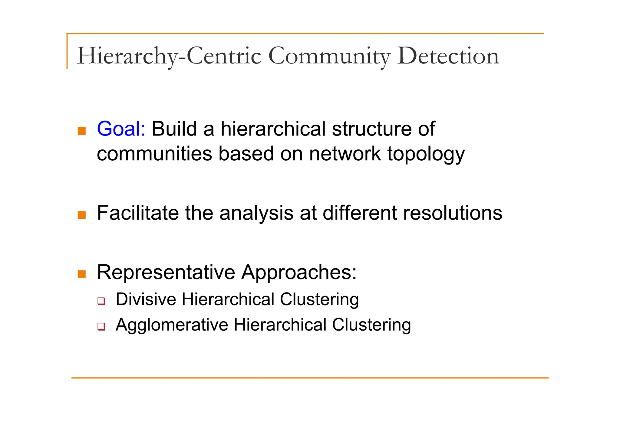 Hierarchy-Centric Community Detection
„ Goal: Build a hierarchical structure of
communities based on network topology
„ Facilitate the analysis at different resolutions
Facilitate the analysis at different resolutions
Representative Approaches:
„ Representative Approaches:
‰ Divisive Hierarchical Clustering
A l ti Hi hi l Cl t i
‰ Agglomerative Hierarchical Clustering
 