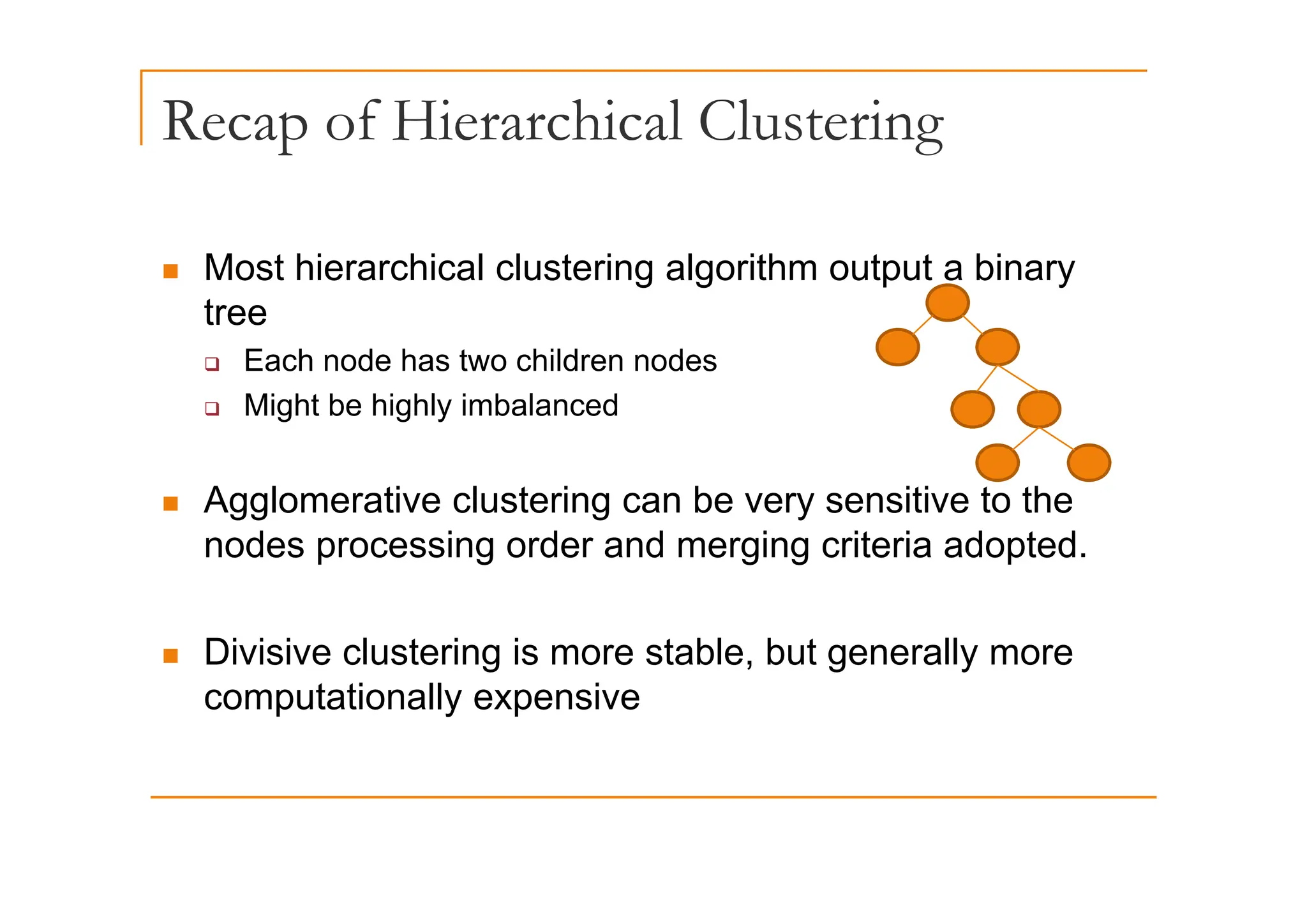 Recap of Hierarchical Clustering
p g
„ Most hierarchical clustering algorithm output a binary
tree
Each node has two children nodes
‰ Each node has two children nodes
‰ Might be highly imbalanced
„ Agglomerative clustering can be very sensitive to the
nodes processing order and merging criteria adopted.
„ Divisive clustering is more stable, but generally more
g g y
computationally expensive
 