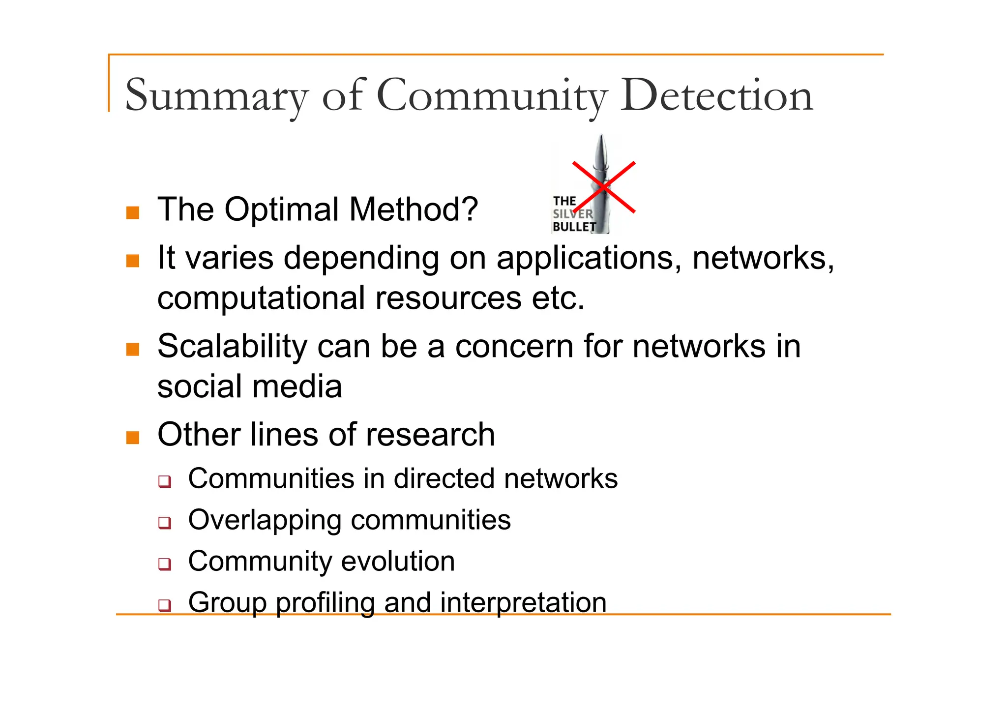 Summary of Community Detection
y y
„ The Optimal Method?
„ It varies depending on applications, networks,
p g pp
computational resources etc.
„ Scalability can be a concern for networks in
Scalability can be a concern for networks in
social media
„ Other lines of research
„ Other lines of research
‰ Communities in directed networks
‰ Overlapping communities
‰ Overlapping communities
‰ Community evolution
Group profiling and interpretation
‰ Group profiling and interpretation
 