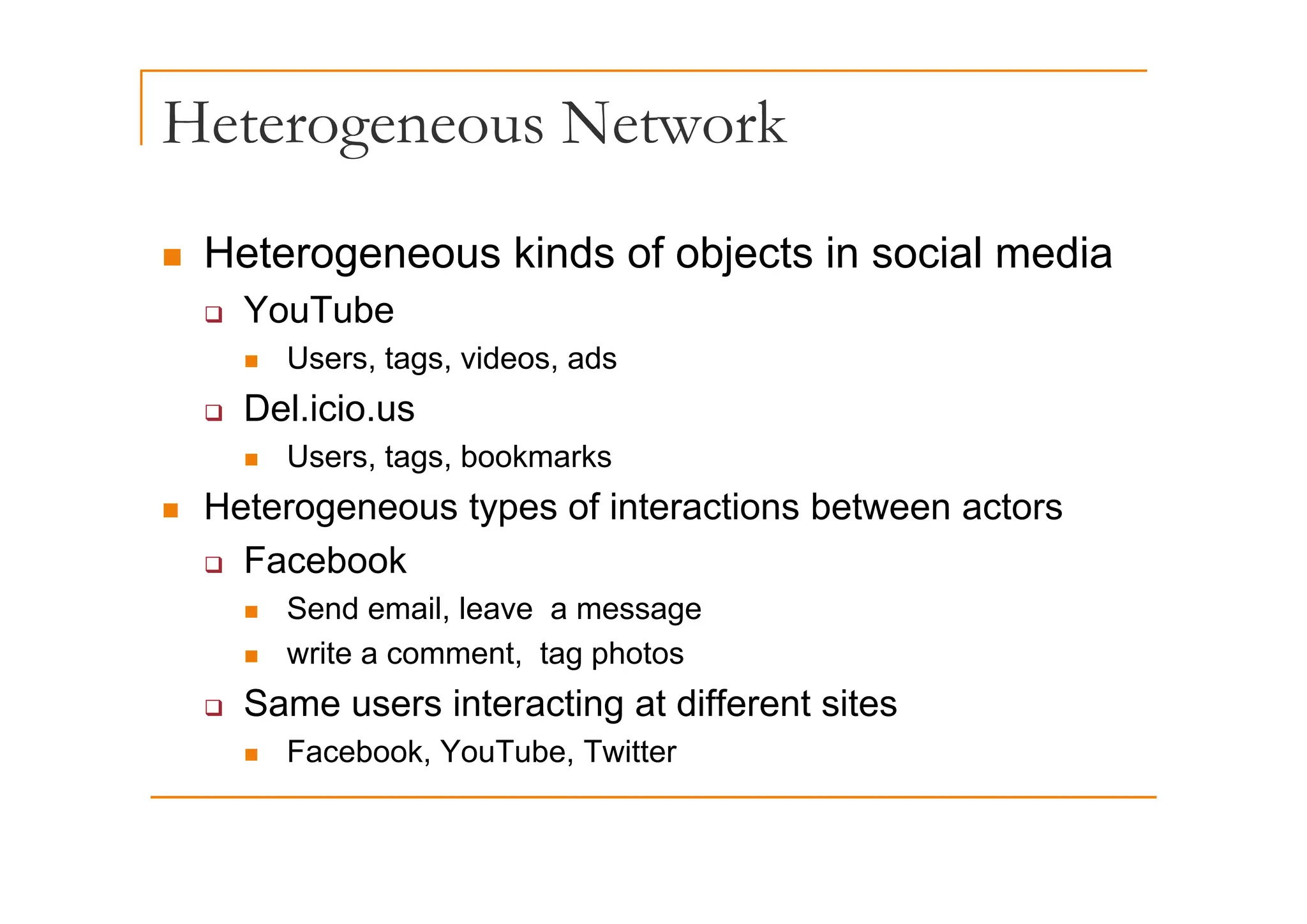 Heterogeneous Network
g
„ Heterogeneous kinds of objects in social media
„ Heterogeneous kinds of objects in social media
‰ YouTube
„ Users tags videos ads
„ Users, tags, videos, ads
‰ Del.icio.us
„ Users tags bookmarks
„ Users, tags, bookmarks
„ Heterogeneous types of interactions between actors
‰ Facebook
‰ Facebook
„ Send email, leave a message
„ write a comment, tag photos
‰ Same users interacting at different sites
„ Facebook, YouTube, Twitter
 
