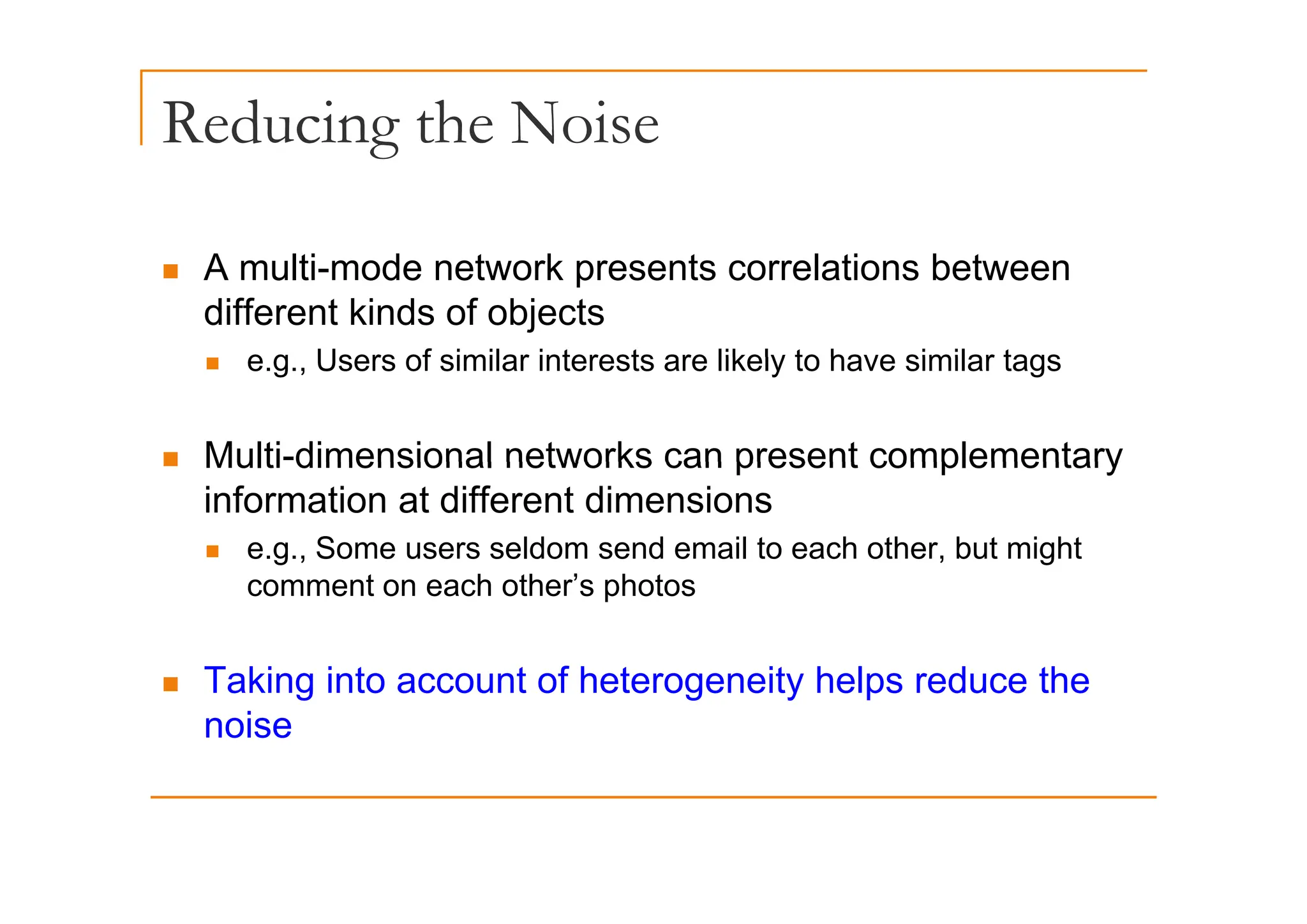 Reducing the Noise
g
„ A multi-mode network presents correlations between
different kinds of objects
e g Users of similar interests are likely to have similar tags
„ e.g., Users of similar interests are likely to have similar tags
„ Multi-dimensional networks can present complementary
„ Multi dimensional networks can present complementary
information at different dimensions
„ e.g., Some users seldom send email to each other, but might
comment on each other’s photos
T ki i t t f h t it h l d th
„ Taking into account of heterogeneity helps reduce the
noise
 