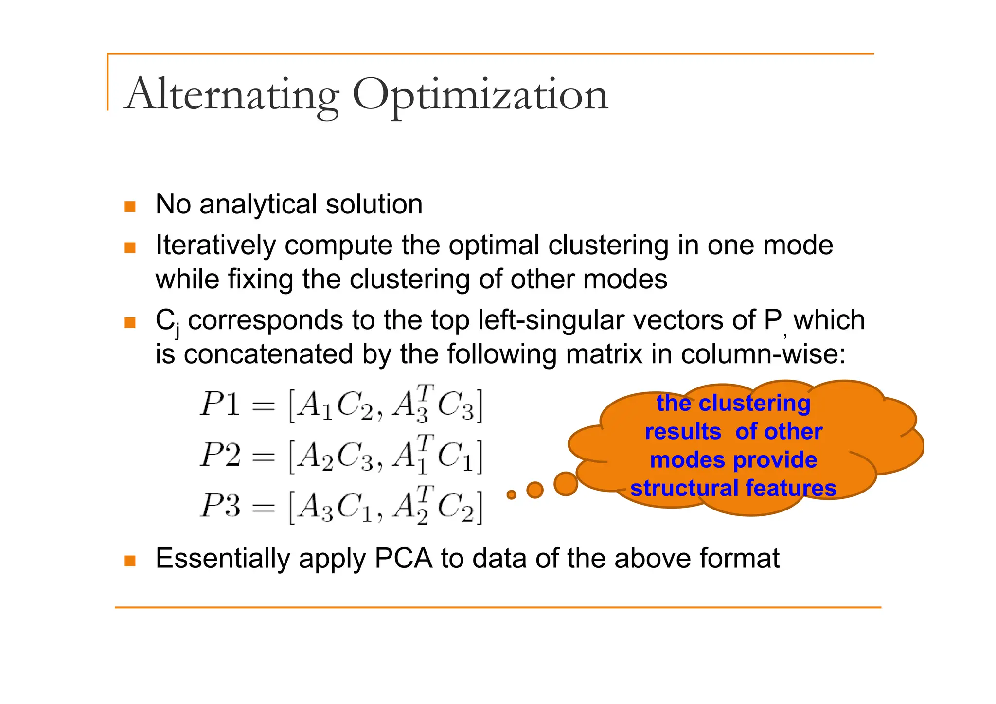Alternating Optimization
g p
„ No analytical solution
„ Iteratively compute the optimal clustering in one mode
hil fi i th l t i f th d
while fixing the clustering of other modes
„ Cj corresponds to the top left-singular vectors of P, which
is concatenated by the following matrix in column wise:
is concatenated by the following matrix in column-wise:
the clustering
results of other
results of other
modes provide
structural features
„ Essentially apply PCA to data of the above format
 