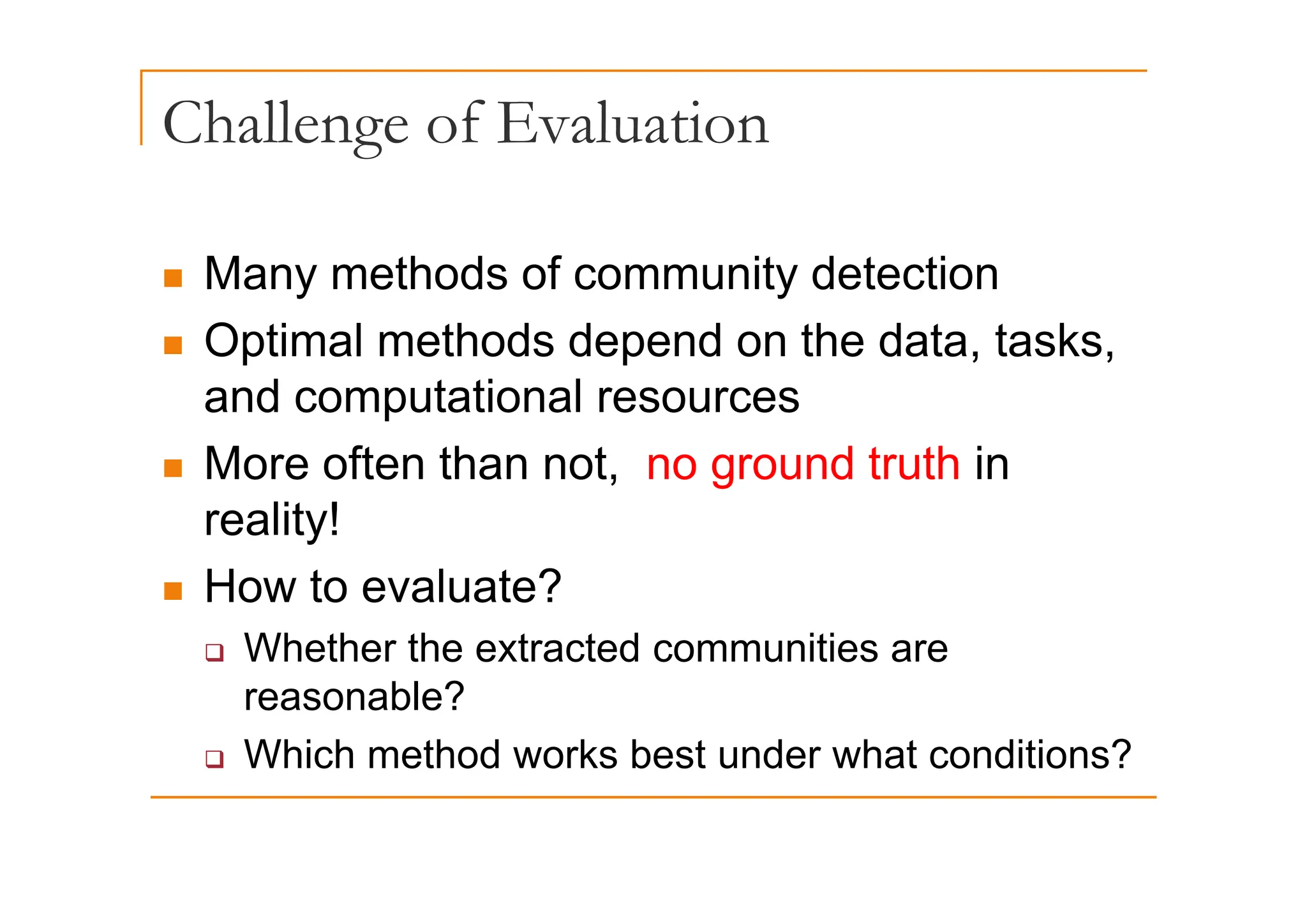 Challenge of Evaluation
g
„ Many methods of community detection
„ Optimal methods depend on the data, tasks,
p p , ,
and computational resources
„ More often than not no ground truth in
„ More often than not, no ground truth in
reality!
„ How to evaluate?
‰ Whether the extracted communities are
reasonable?
‰ Which method works best under what conditions?
 