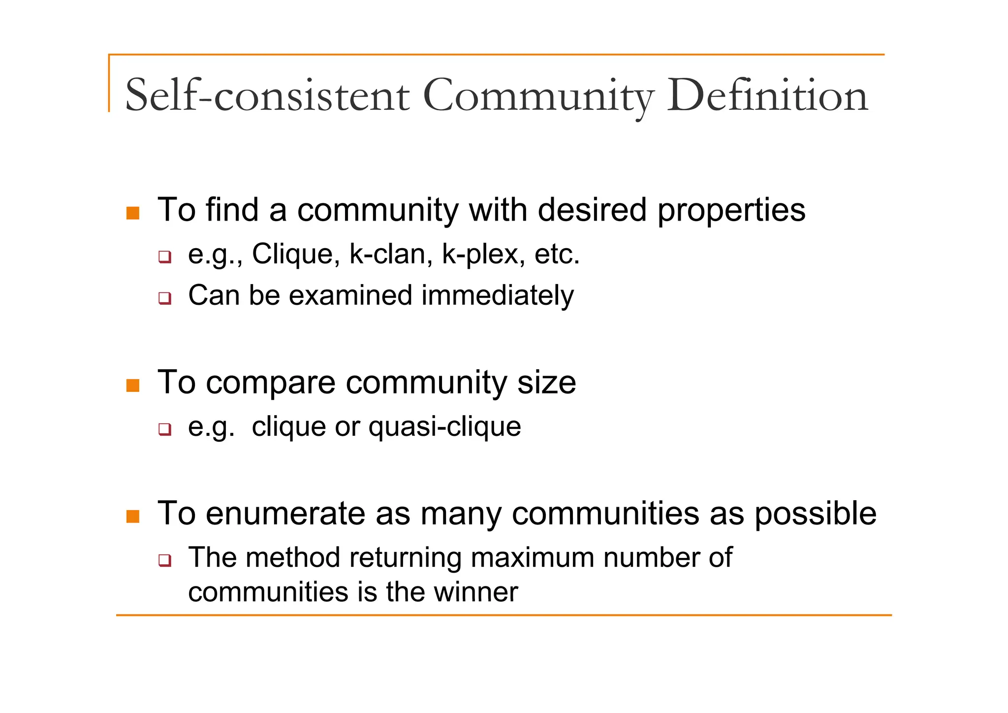 Self-consistent Community Definition
y
„ To find a community with desired properties
‰ e.g., Clique, k-clan, k-plex, etc.
‰ Can be examined immediately
„ To compare community size
‰ e.g. clique or quasi-clique
g q q q
„ To enumerate as many communities as possible
„ To enumerate as many communities as possible
‰ The method returning maximum number of
communities is the winner
communities is the winner
 