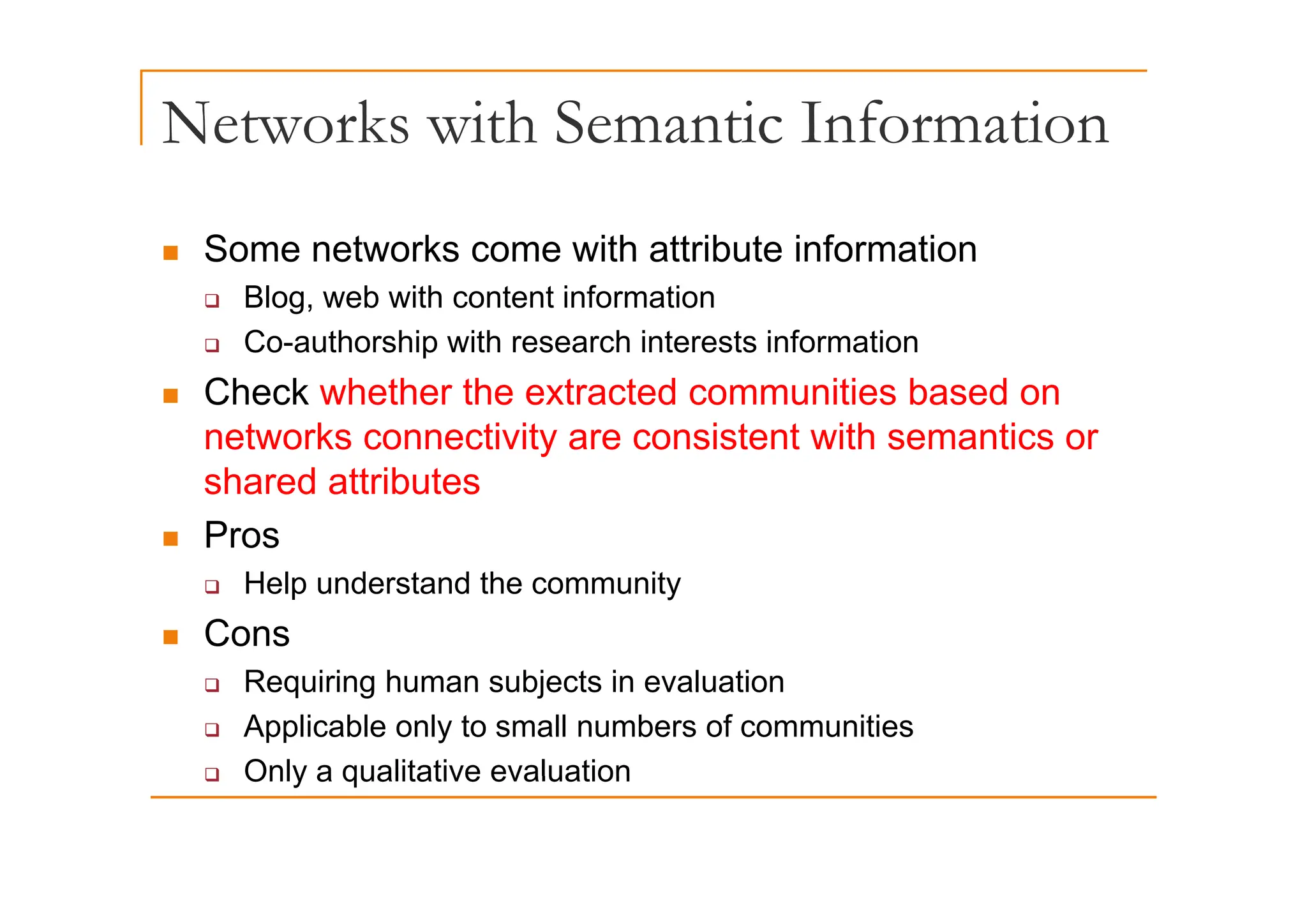 Networks with Semantic Information
„ Some networks come with attribute information
„ Some networks come with attribute information
‰ Blog, web with content information
‰ Co-authorship with research interests information
p
„ Check whether the extracted communities based on
networks connectivity are consistent with semantics or
shared attributes
„ Pros
‰ Help understand the community
„ Cons
R i i h bj t i l ti
‰ Requiring human subjects in evaluation
‰ Applicable only to small numbers of communities
‰ Only a qualitative evaluation
‰ Only a qualitative evaluation
 