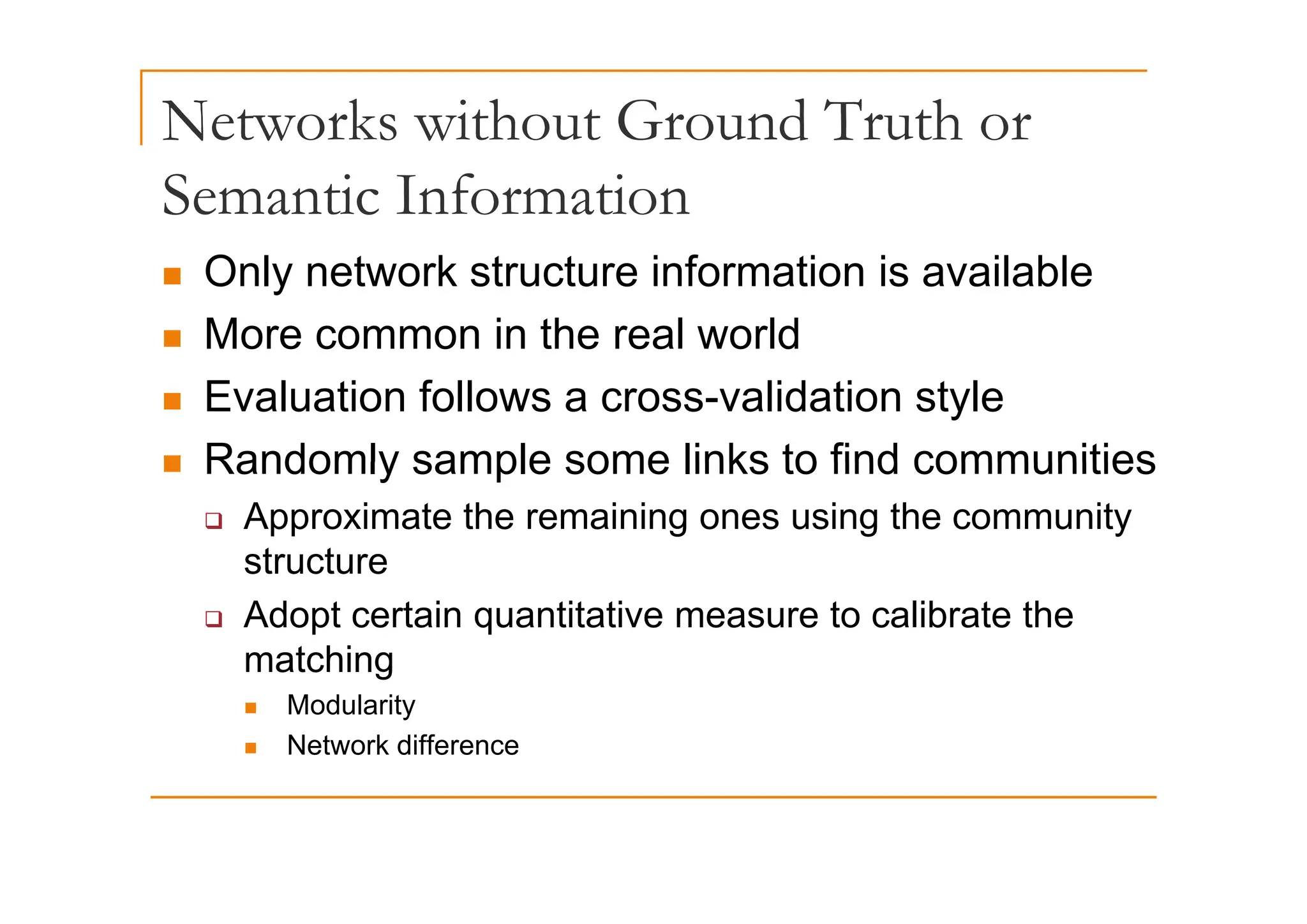 Networks without Ground Truth or
Semantic Information
„ Only network structure information is available
„ More common in the real world
„ Evaluation follows a cross-validation style
„ Randomly sample some links to find communities
„ Randomly sample some links to find communities
‰ Approximate the remaining ones using the community
structure
structure
‰ Adopt certain quantitative measure to calibrate the
matching
matching
„ Modularity
„ Network difference
 