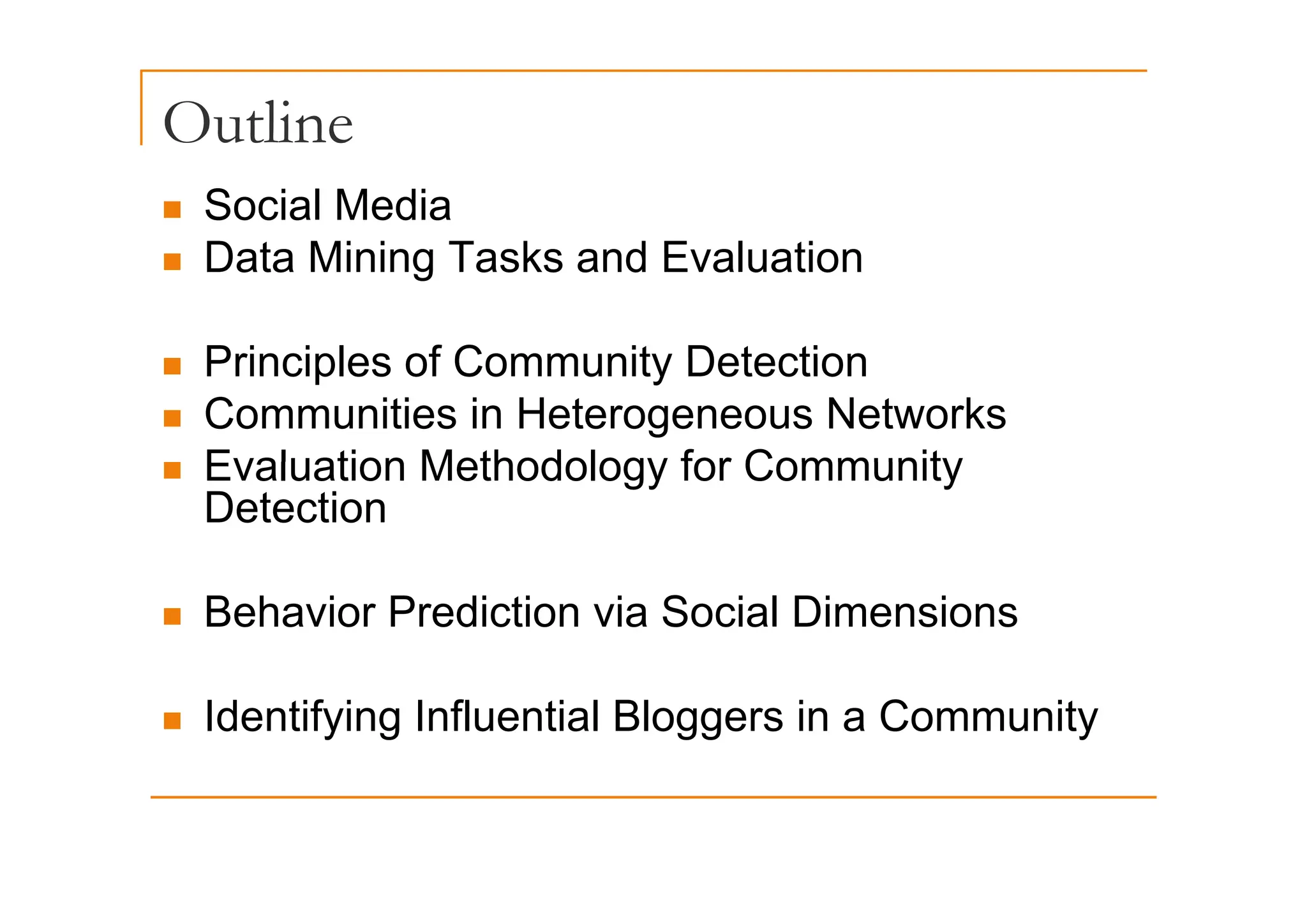 Outline
„ Social Media
Data Mining Tasks and Evaluation
„ Data Mining Tasks and Evaluation
Principles of Community Detection
„ Principles of Community Detection
„ Communities in Heterogeneous Networks
Evaluation Methodology for Community
„ Evaluation Methodology for Community
Detection
„ Behavior Prediction via Social Dimensions
„ Identifying Influential Bloggers in a Community
 